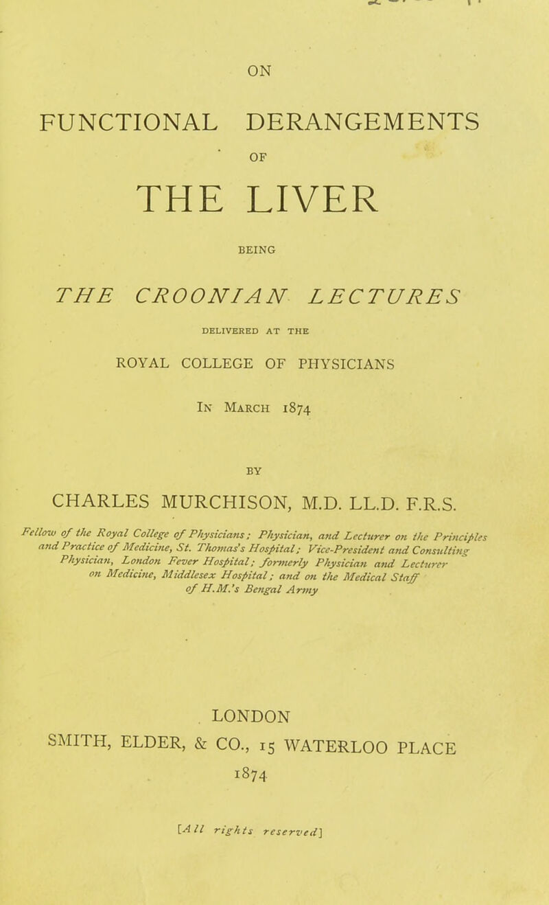 ON FUNCTIONAL DERANGEMENTS OF THE LIVER BEING THE CROONIAN LECTURES DELIVERED AT THE ROYAL COLLEGE OF PHYSICIANS In March 1874 BY CHARLES MURCHISON, M.D. LL.D. F.R.S. Fellow of the Royal College of Physicians; Physician, arid Lecturer on the Principles and Practice of Medicine, St. Thomas’s Hospital; Vice-President and Consulting Physician, London Fever Hospital; formerly Physician and Lecturer on Medicine, Middlesex Hospital; and on the Medical Staff of H.M.’s Bengal Army LONDON SMITH, ELDER, & CO., 15 WATERLOO PLACE 1874 [All rights reserved]