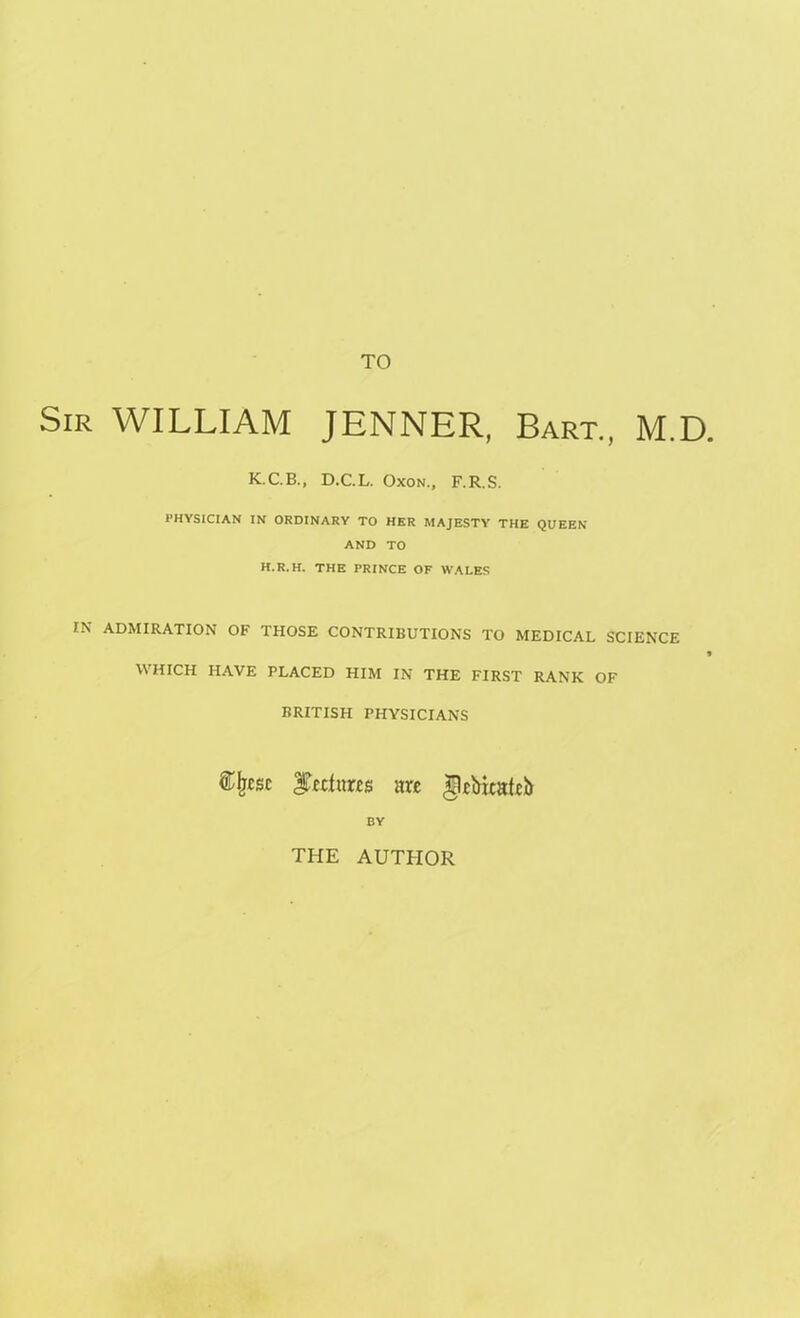 TO Sir WILLIAM JENNER, Bart., M.D K.C. B., D.C.L. Oxon., F.R.S. PHYSICIAN IN ORDINARY TO HER MAJESTY THE QUEEN AND TO H.R.H. THE PRINCE OF WALES IN ADMIRATION OF THOSE CONTRIBUTIONS TO MEDICAL SCIENCE WHICH HAVE PLACED HIM IN THE FIRST RANK OF BRITISH PHYSICIANS $Ijcsc ^refutes are $ebwatci> BY THE AUTHOR