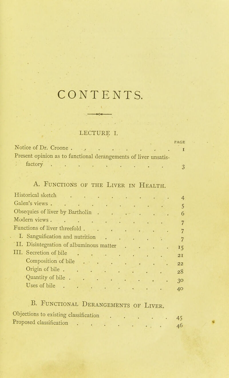 CONTENTS. • I LECTURE I. Notice of Dr. Croone ......... Present opinion as to functional derangements of liver unsatis- factory ........ A. Functions of the Liver in Health. Historical sketch ...... Galen’s views ...... Obsequies of liver by Bartholin ..... Modern views ..... Functions of liver threefold . .... I. Sanguihcation and nutrition ..... II. Disintegration of albuminous matter III. Secretion of bile .... Composition of bile .... Origin of bile Quantity of bile ..... Uses of bile ..... 13. Functional Derangements of Liver. Objections to existing classification Proposed classification