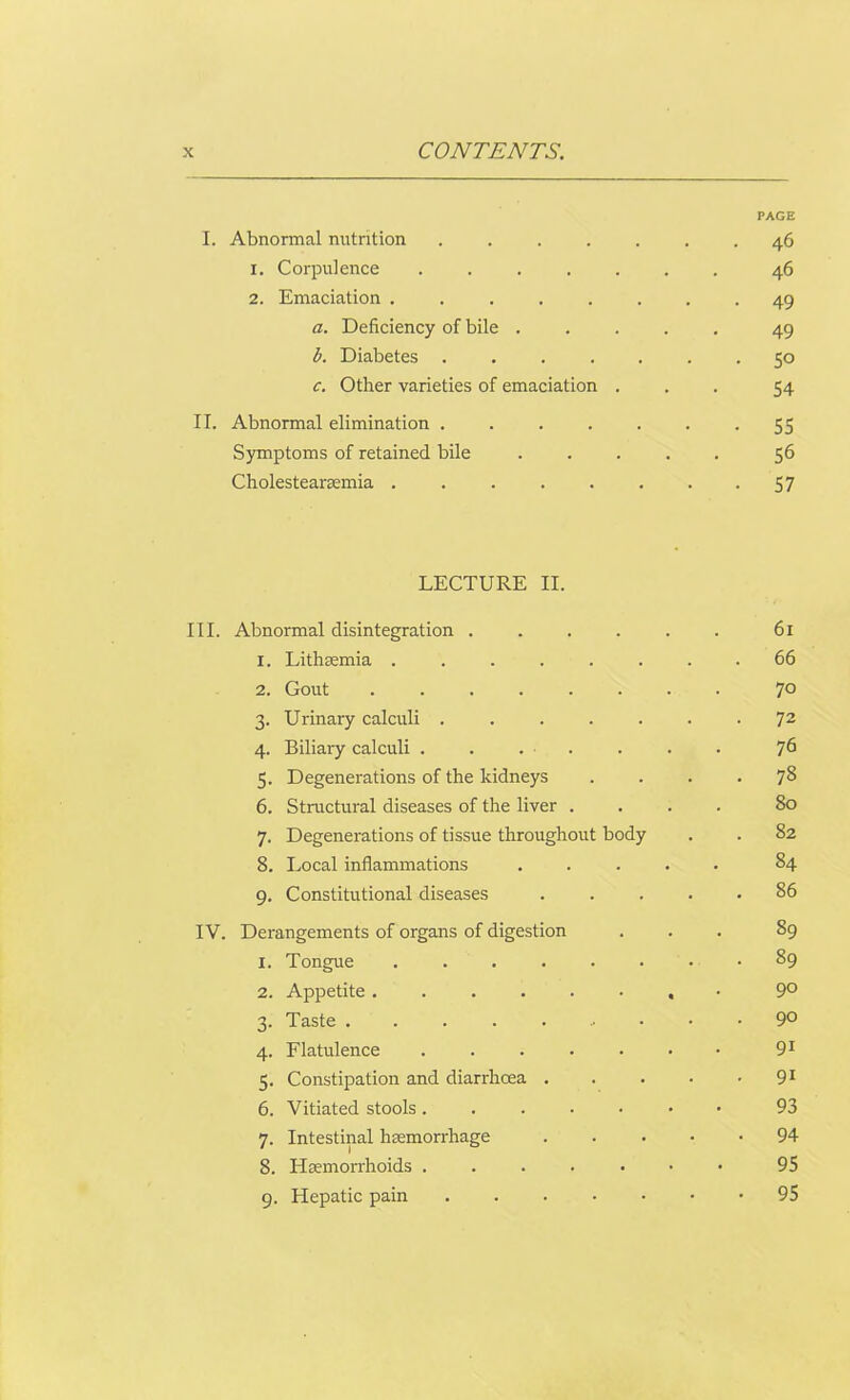 Abnormal nutrition PAGE . 46 i. Corpulence 46 2. Emaciation ...... • 49 a. Deficiency of bile .... 49 b. Diabetes ..... . 50 c. Other varieties of emaciation . 54 Abnormal elimination ..... • 55 Symptoms of retained bile .... 56 Cholestearaemia ...... • 57 LECTURE II. Abnormal disintegration ..... 61 1. Lithaemia ....... . 66 2. Gout ....... 70 3. Urinary calculi ...... • 72 4. Biliary calculi . . . . 76 5. Degenerations of the kidneys • 78 6. Structural diseases of the liver . 80 7. Degenerations of tissue throughout body . 82 8. Local inflammations .... . 84 9. Constitutional diseases . . . . . 86 Derangements of organs of digestion 89 1. Tongue ....... • 89 2. Appetite ....... 90 3. Taste • 90 4. Flatulence ...... 9i 5. Constipation and diarrhcea . . 91 6. Vitiated stools ...... 93 7. Intestinal haemorrhage . • 94 8. Haemorrhoids ...... 95 9. Hepatic pain ...... • 95