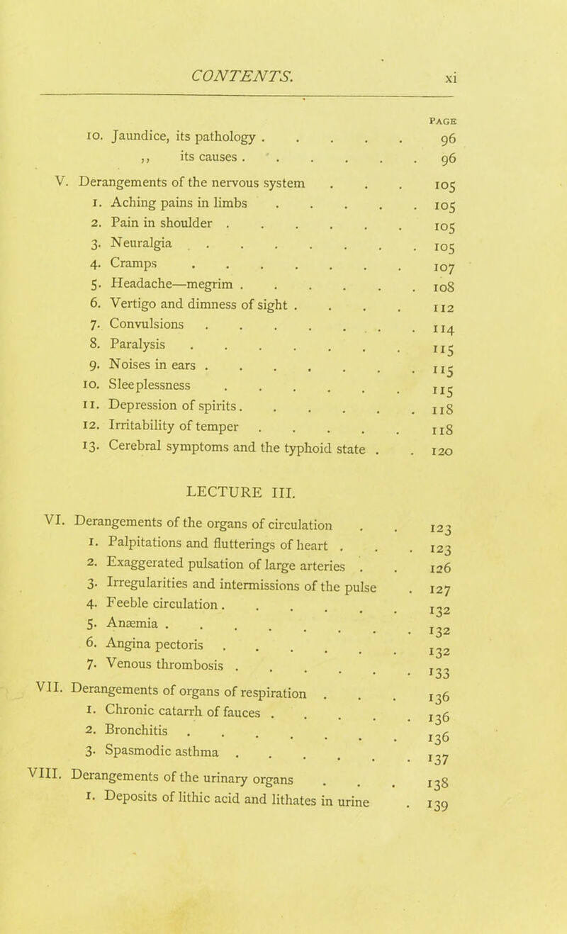 10. Jaundice, its pathology .... ,, its causes . V. Derangements of the nervous system 1. Aching pains in limbs . . . . 2. Pain in shoulder ..... 3. Neuralgia ...... 4. Cramps ...... 5. Headache—megrim . 6. Vertigo and dimness of sight . 7. Convulsions ...... 8. Paralysis ...... 9. Noises in ears ...... xo. Sleeplessness .... 11. Depression of spirits 12. Irritability of temper .... 13. Cerebral symptoms and the typhoid state . PAGE 96 . 96 105 . 105 io5 • 105 107 . 108 112 . 114 • 5 ”5 . 11S 11S . 120 LECTURE III. VI. Derangements of the organs of circulation 1. Palpitations and flutterings of heart . 2. Exaggerated pulsation of large arteries 3. Irregularities and intermissions of the pulse 4. Feeble circulation .... 5- Anaemia .... 6. Angina pectoris .... 7. Venous thrombosis . VII. Derangements of organs of respiration 1. Chronic catarrh of fauces . 2. Bronchitis 3. Spasmodic asthma . VIII. Derangements of the urinary organs I. Deposits of lithic acid and lithates in urine 123 123 126 127 132 132 132 133 136 136 136 137 138 139