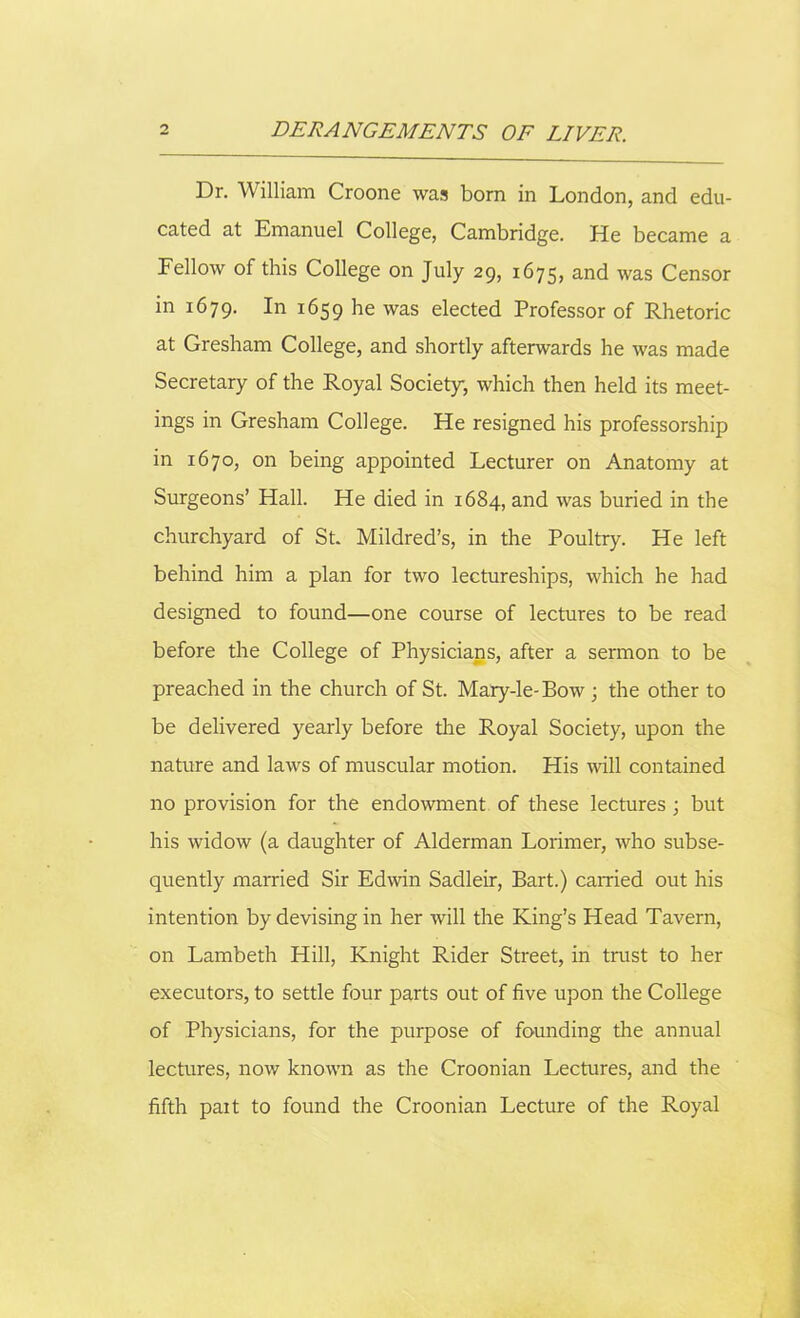 Dr. William Croone was born in London, and edu- cated at Emanuel College, Cambridge. He became a Fellow of this College on July 29, 1675, and was Censor in 1679. In 1659 he was elected Professor of Rhetoric at Gresham College, and shortly afterwards he was made Secretary of the Royal Society, which then held its meet- ings in Gresham College. He resigned his professorship in 1670, on being appointed Lecturer on Anatomy at Surgeons’ Hall. He died in 1684, and was buried in the churchyard of St. Mildred’s, in the Poultry. He left behind him a plan for two lectureships, which he had designed to found—one course of lectures to be read before the College of Physicians, after a sermon to be preached in the church of St. Mary-le-Bow; the other to be delivered yearly before the Royal Society, upon the nature and laws of muscular motion. His will contained no provision for the endowment of these lectures ; but his widow (a daughter of Alderman Lorimer, who subse- quently married Sir Edwin Sadleir, Bart.) earned out his intention by devising in her will the King’s Head Tavern, on Lambeth Hill, Knight Rider Street, in trust to her executors, to settle four parts out of five upon the College of Physicians, for the purpose of founding the annual lectures, now known as the Croonian Lectures, and the fifth part to found the Croonian Lecture of the Royal