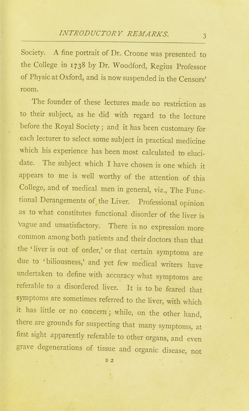 INTRODUCTOR Y REMARKS. 3 Society. A fine portrait of Dr. Croone was presented to the College in 1738 by Dr. Woodford, Regius Professor of Physic at Oxford, and is now suspended in the Censors’ room. The founder of these lectures made no restriction as to their subject, as he did with regard to the lecture before the Royal Society; and it has been customary for each lecturer to select some subject in practical medicine which his experience has been most calculated to eluci- date. The subject which I have chosen is one which it appears to me is well worthy of the attention of this College, and of medical men in general, viz., The Func- tional Derangements of the Liver. Professional opinion as to what constitutes functional disorder of the liver is Vague and unsatisfactory. There is no expression more common among both patients and their doctors than that the ‘ liver is out of order,’ or that certain symptoms are due to ‘biliousness,’ and yet few medical writers have undertaken to define with accuracy what symptoms are referable to a disordered liver. It is to be feared that symptoms are sometimes referred to the liver, with which it has little or no concern; while, on the other hand, there are grounds for suspecting that many symptoms, at first sight apparently referable to other organs, and even grave degenerations of tissue and organic disease, not