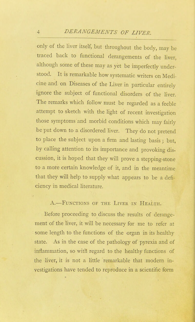 only of the liver itself, but throughout the body, may be traced back to functional derangements of the liver, although some of these may as yet be imperfectly under- stood. It is remarkable how systematic writers on Medi- cine and on Diseases of the Liver in particular entirely ignore the subject of functional disorders of the liver. The remarks which follow must be regarded as a feeble attempt to sketch with the light of recent investigation those symptoms and morbid conditions which may fairly be put down to a disordered liver. They do not pretend to place the subject upon a firm and lasting basis; but, by calling attention to its importance and provoking dis- cussion, it is hoped that they will prove a stepping-stone to a more certain knowledge of it, and in the meantime that they will help to supply what appears to be a defi- ciency in medical literature. A.—Functions of the Liver in Health. Before proceeding to discuss the results of derange- ment of the liver, it will be necessary for me to refer at some length to the functions of the organ in its healthy state. As in the case of the pathology of pyrexia and of inflammation, so with regard to the healthy functions of the liver, it is not a little remarkable that modern in- vestigations have tended to reproduce in a scientific form