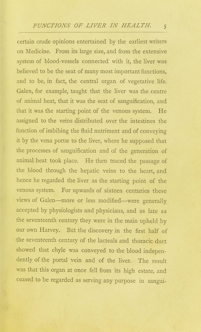 certain crude opinions entertained by the earliest writers on Medicine. From its large size, and from the extensive system of blood-vessels connected with it, the liver was believed to be the seat of many most important functions, and to be, in fact, the central organ of vegetative life. Galen, for example, taught that the liver was the centre of animal heat, that it was the seat of sanguification, and that it was the starting point of the venous system. He assigned to the veins distributed over the intestines the function of imbibing the fluid nutriment and of conveying it by the vena portae to the liver, where he supposed that the processes of sanguification and of the generation of animal heat took place. He then traced the passage of the blood through the hepatic veins to the heart, and hence he regarded the liver as the starting point of the venous system. For upwards of sixteen centuries these views of Galen—more or less modified—were generally accepted by physiologists and physicians, and as late as the seventeenth century they were in the main upheld by our own Harvey. But the discovery in the first half of the seventeenth century of the lacteals and thoracic duct showed that chyle was conveyed to the blood indepen- dently of the portal vein and of the liver. The result was that this organ at once fell from its high estate, and ceased to be regarded as serving any purpose in sangui-