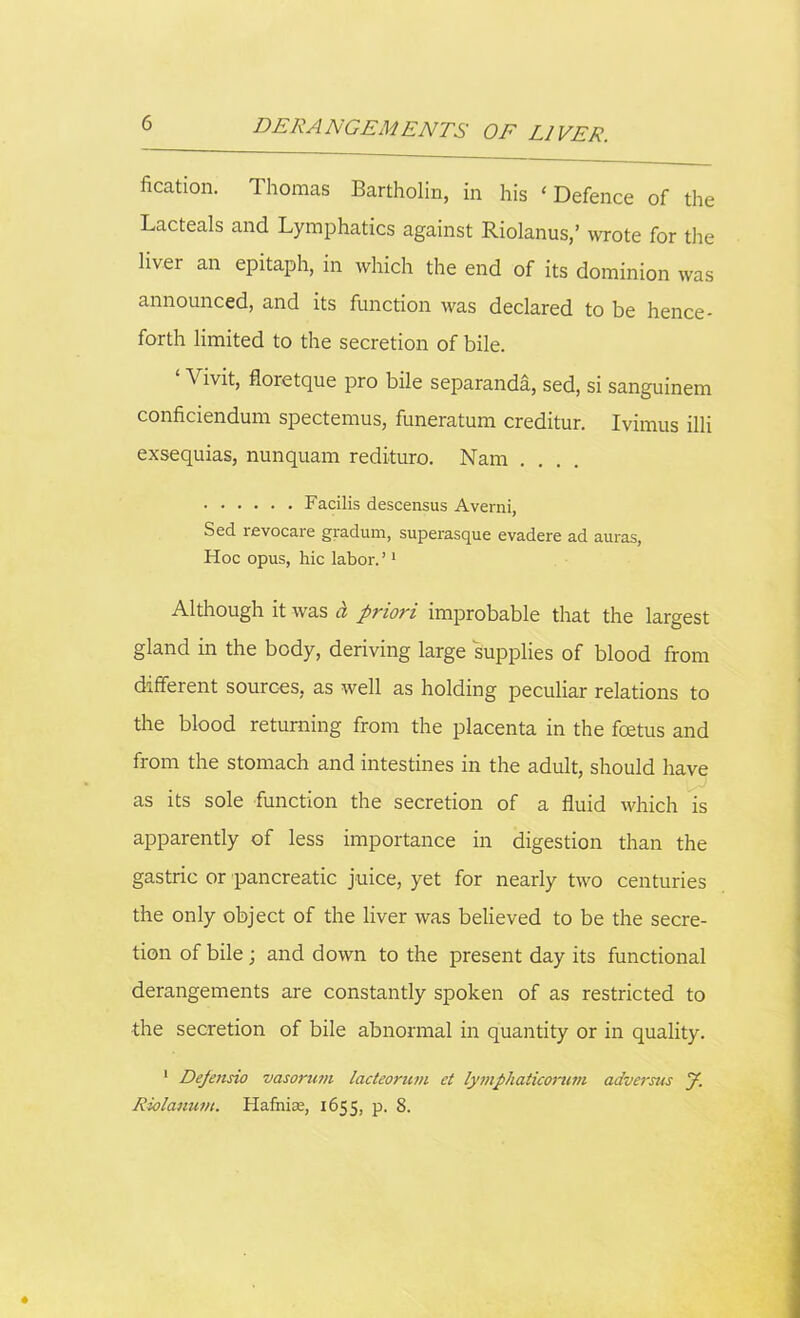 fixation. Thomas Bartholin, in his ‘ Defence of the Lacteals and Lymphatics against Riolanus,’ wrote for the liver an epitaph, in which the end of its dominion was announced, and its function was declared to be hence- forth limited to the secretion of bile. ‘ Vivit, floretque pro bile separanda, sed, si sanguinem conficiendum spectemus, funeratum creditur. Ivimus illi exsequias, nunquam redituro. Nam ... Facilis descensus Averni, Sed revocare gradum, superasque evadere ad auras, Hoc opus, hie labor.’1 Although it was a priori improbable that the largest gland in the body, deriving large supplies of blood from different sources, as well as holding peculiar relations to the blood returning from the placenta in the foetus and from the stomach and intestines in the adult, should have as its sole function the secretion of a fluid which is apparently of less importance in digestion than the gastric or pancreatic juice, yet for nearly two centuries the only object of the liver was believed to be the secre- tion of bile; and down to the present day its functional derangements are constantly spoken of as restricted to the secretion of bile abnormal in quantity or in quality. 1 Defensio vasorum lacteorum et lymphaticorum adversus J. Riolanum. Hafhiae, 1655, p. 8.