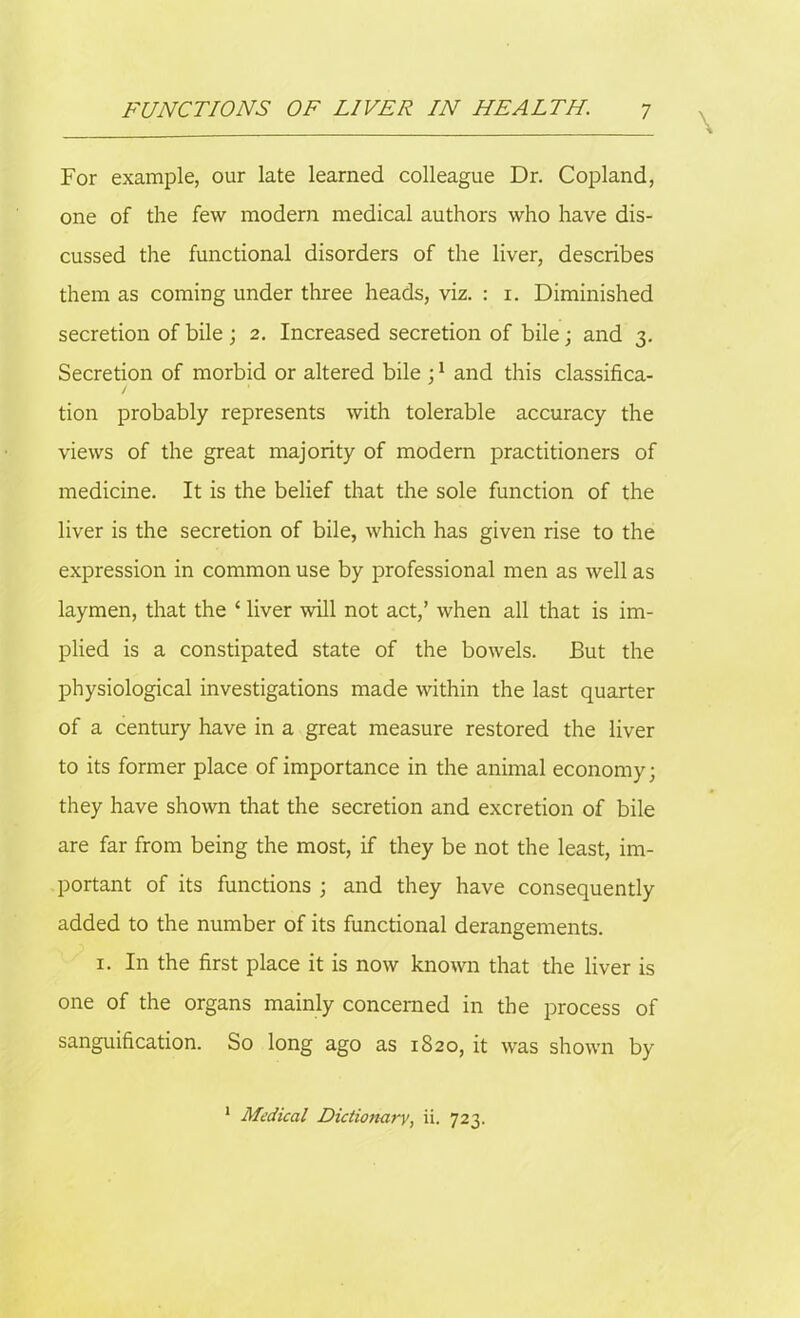 For example, our late learned colleague Dr. Copland, one of the few modern medical authors who have dis- cussed the functional disorders of the liver, describes them as coming under three heads, viz. : i. Diminished secretion of bile ; 2. Increased secretion of bile; and 3. Secretion of morbid or altered bile ;1 and this classifica- tion probably represents with tolerable accuracy the views of the great majority of modern practitioners of medicine. It is the belief that the sole function of the liver is the secretion of bile, which has given rise to the expression in common use by professional men as well as laymen, that the 1 liver will not act,’ when all that is im- plied is a constipated state of the bowels. Eut the physiological investigations made within the last quarter of a century have in a great measure restored the liver to its former place of importance in the animal economy; they have shown that the secretion and excretion of bile are far from being the most, if they be not the least, im- portant of its functions ; and they have consequently added to the number of its functional derangements. 1. In the first place it is now known that the liver is one of the organs mainly concerned in the process of sanguification. So long ago as 1820, it was shown by 1 Medical Dictionary, ii. 723.