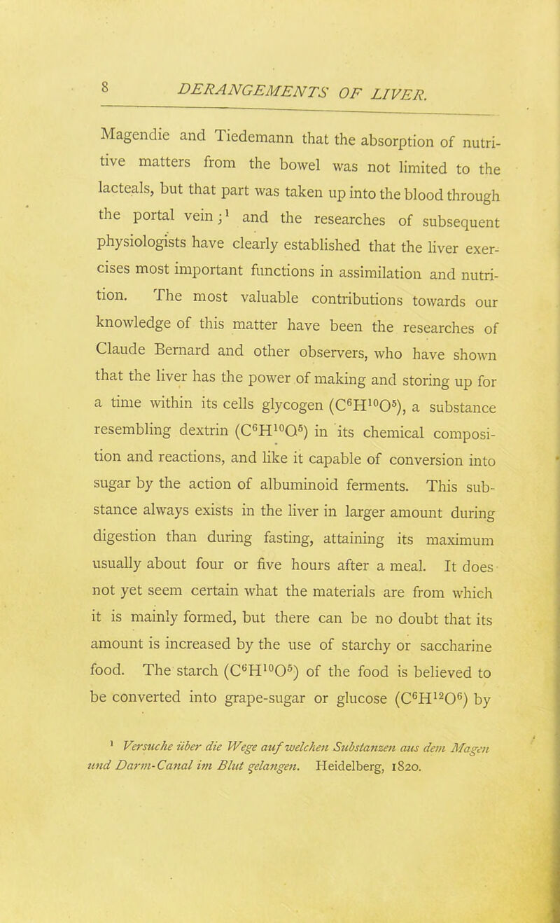 Magendie and Tiedemann that the absorption of nutri- tive matters from the bowel was not limited to the lacteals, but that part was taken up into the blood through the portal vein;1 * and the researches of subsequent physiologists have clearly established that the liver exer- cises most important functions in assimilation and nutri- tion. The most valuable contributions towards our knowledge of this matter have been the researches of Claude Bernard and other observers, who have shown that the livei has the power of making and storing up for a time within its cells glycogen (C6H10O5), a substance resembling dextrin (C6H10Q5) in its chemical composi- tion and reactions, and like it capable of conversion into sugar by the action of albuminoid ferments. This sub- stance always exists in the liver in larger amount during digestion than during fasting, attaining its maximum usually about four or five hours after a meal. It does not yet seem certain what the materials are from which it is mainly formed, but there can be no doubt that its amount is increased by the use of starchy or saccharine food. The starch (C6H10O5) of the food is believed to be converted into grape-sugar or glucose (C6HI206) by 1 Versuche iiber die Wege auf welcken Substamen aus dem Magen und Darm-Canal im Blut gelangen. Heidelberg, 1820.