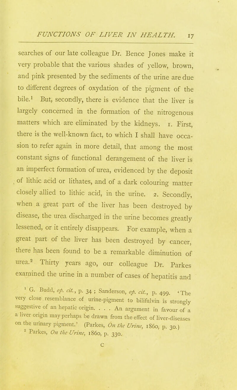 searches of our late colleague Dr. Bence Jones make it very probable that the various shades of yellow, brown, and pink presented by the sediments of the urine are due to different degrees of oxydation of the pigment of the bile.1 But, secondly, there is evidence that the liver is largely concerned in the formation of the nitrogenous matters which are eliminated by the kidneys, i. First, there is the well-known fact, to which I shall have occa- sion to refer again in more detail, that among the most constant signs of functional derangement of the liver is an imperfect formation of urea, evidenced by the deposit , lithic acid or lithates, and of a dark colouring matter closely allied to lithic acid, in the urine. 2. Secondly, when a great part of the liver has been destroyed by disease, the urea discharged in the urine becomes greatly lessened, or it entirely disappears. For example, when a gieat part of the liver has been destroyed by cancer, there has been found to be a remarkable diminution of urea.2 Thirty years ago, our colleague Dr. Parkes examined the urine in a number of cases of hepatitis and 1 G. Budd, op. cit., p. 34 ; Sanderson, op. cit., p. 499. ‘The very close resemblance of urine-pigment to bilifulvin is strongly suggestive of an hepatic origin. ... An argument in favour of a a liver origin may perhaps be drawn from the effect of liver-diseases on the urinary pigment.’ (Parkes, On the Urine, i860, p. 30.) Parkes, On the Urine, i860, p. 330. C