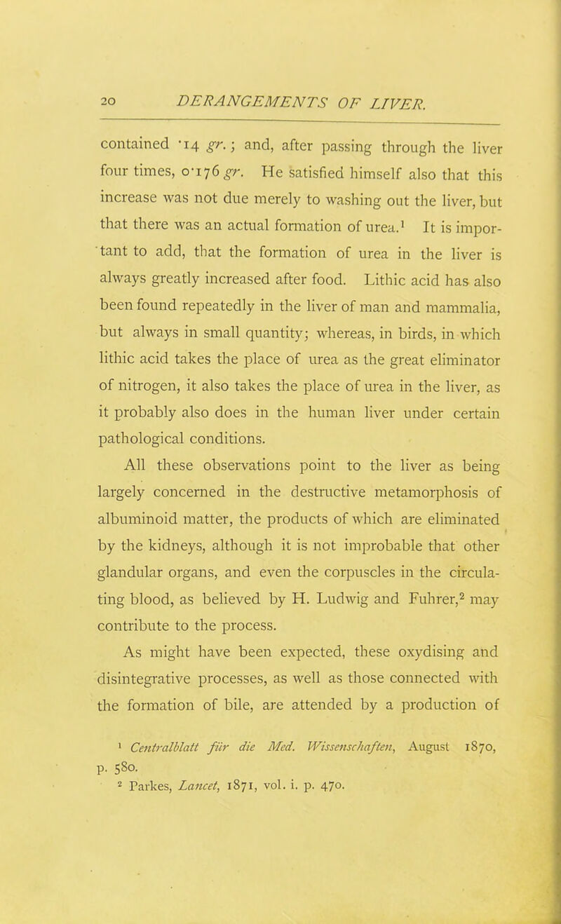 contained '14 gr. ■ and, after passing through the liver four times, 0-176 gr. He satisfied himself also that this increase was not due merely to washing out the liver, but that there was an actual formation of urea.1 It is impor- tant to add, that the formation of urea in the liver is always greatly increased after food. Lithic acid has also been found repeatedly in the liver of man and mammalia, but always in small quantity; whereas, in birds, in which lithic acid takes the place of urea as the great eliminator of nitrogen, it also takes the place of urea in the liver, as it probably also does in the human liver under certain pathological conditions. All these observations point to the liver as being largely concerned in the destructive metamorphosis of albuminoid matter, the products of which are eliminated by the kidneys, although it is not improbable that other glandular organs, and even the corpuscles in the circula- ting blood, as believed by H. Ludwig and Fuhrer,2 may contribute to the process. As might have been expected, these oxydising and disintegrative processes, as well as those connected with the formation of bile, are attended by a production of 1 Centralblatt fur die Med. Wissenschaften, August 1870, p. 580. 2 Parkes, Lancet, 1871, vol. i. p. 470.