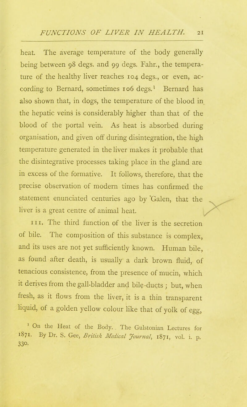 heat. The average temperature of the body generally being between 98 degs. and 99 degs. Fahr., the tempera- ture of the healthy liver reaches 104 degs., or even, ac- cording to Bernard, sometimes 106 degs.1 Bernard has also shown that, in dogs, the temperature of the blood in the hepatic veins is considerably higher than that of the blood of the portal vein. As heat is absorbed during organisation, and given off during disintegration, the high temperature generated in the liver makes it probable that the disintegrative processes taking place in the gland are in excess of the formative. It follows, therefore, that the precise observation of modern times has confirmed the statement enunciated centuries ago by ‘Galen, that the liver is a great centre of animal heat. hi. The third function of the liver is the secretion of bile. The composition of this substance is complex, and its uses are not yet sufficiently known. Human bile, as found after death, is usually a dark brown fluid, of tenacious consistence, from the presence of mucin, which it derives from the gall-bladder and bile-ducts ; but, when flesh, as it flows from the liver, it is a thin transparent liquid, of a golden yellow colour like that of yolk of egg, On the Heat of the Body. , The Gulstonian Lectures for 1871. By Dr. S. Gee, British Medical Journal, 1871, vol. i. p. 330.