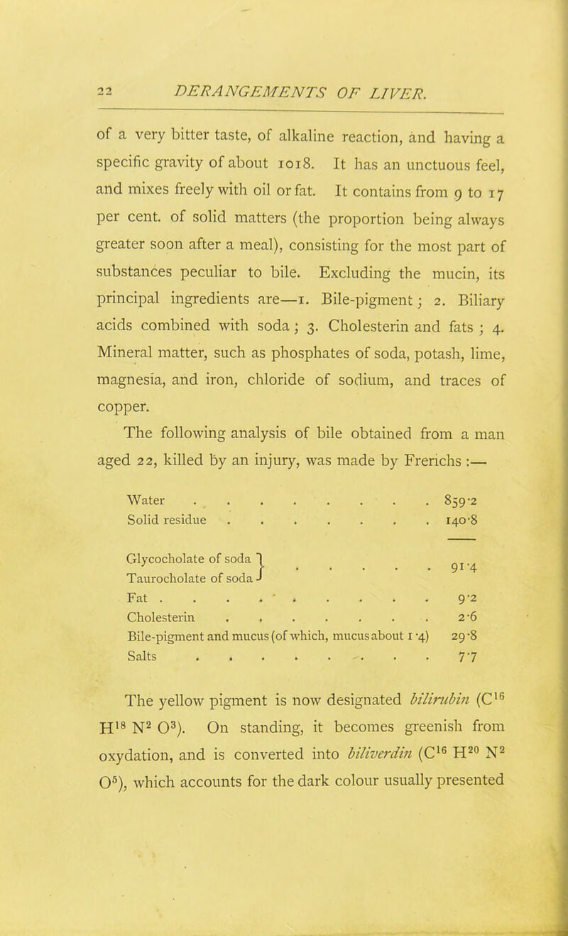 of a very bitter taste, of alkaline reaction, and having a specific gravity of about 1018. It has an unctuous feel, and mixes freely with oil or fat. It contains from 9 to 17 per cent, of solid matters (the proportion being always greater soon after a meal), consisting for the most part of substances peculiar to bile. Excluding the mucin, its principal ingredients are—1. Bile-pigment; 2. Biliary acids combined with soda; 3. Cholesterin and fats ; 4. Mineral matter, such as phosphates of soda, potash, lime, magnesia, and iron, chloride of sodium, and traces of copper. The following analysis of bile obtained from a man aged 22, killed by an injury, was made by Frenchs :— Water ........ 859-2 Solid residue ....... 140-8 Glycocholate of soda 1 Taurocholate of soda-* 91-4 Fat . . . . » 9-2 Cholesterin ....... 2-6 Bile-pigment and mucus (of which, mucus about 1 -4) 29-8 Salts ........ 77 The yellow pigment is now designated bilirubin (C16 H18 N2 O3). On standing, it becomes greenish from oxydation, and is converted into biliverdin (C16 H20 N2 O5), which accounts for the dark colour usually presented