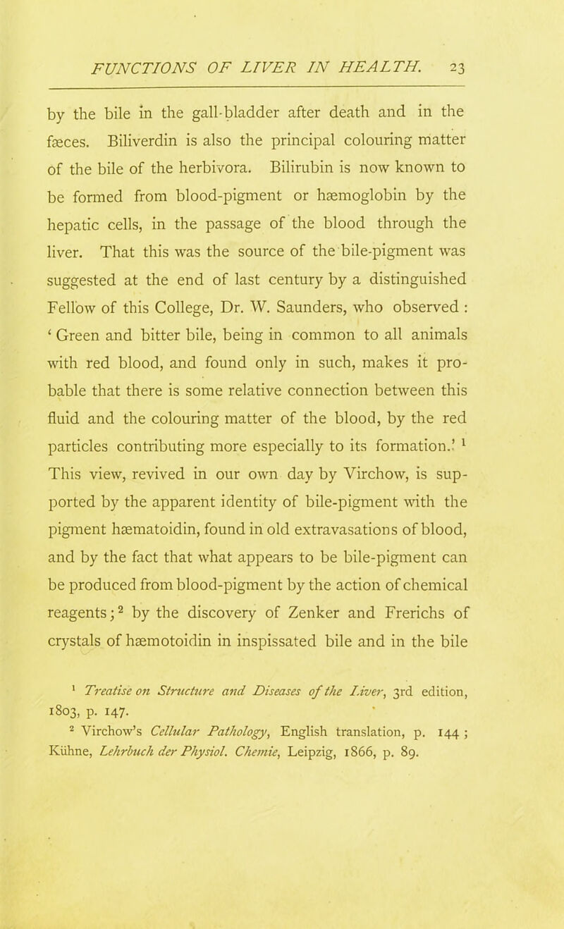 by the bile in the gall-bladder after death and in the faeces. Biliverdin is also the principal colouring matter of the bile of the herbivora. Bilirubin is now known to be formed from blood-pigment or haemoglobin by the hepatic cells, in the passage of the blood through the liver. That this was the source of the bile-pigment was suggested at the end of last century by a distinguished Fellow of this College, Dr. W. Saunders, who observed : ‘ Green and bitter bile, being in common to all animals with red blood, and found only in such, makes it pro- bable that there is some relative connection between this fluid and the colouring matter of the blood, by the red particles contributing more especially to its formation.’ 1 This view, revived in our own day by Virchow, is sup- ported by the apparent identity of bile-pigment with the pigment hsematoidin, found in old extravasations of blood, and by the fact that what appears to be bile-pigment can be produced from blood-pigment by the action of chemical reagents;2 by the discovery of Zenker and Frerichs of crystals of hsemotoidin in inspissated bile and in the bile 1 Treatise on Structure and Diseases of the Liver, 3rd edition, 1803, p. 147. 2 Virchow’s Cellular Pathology, English translation, p. 144 ; Kiihne, Lehrbuch der Physiol. Chemie, Leipzig, 1866, p. 89.