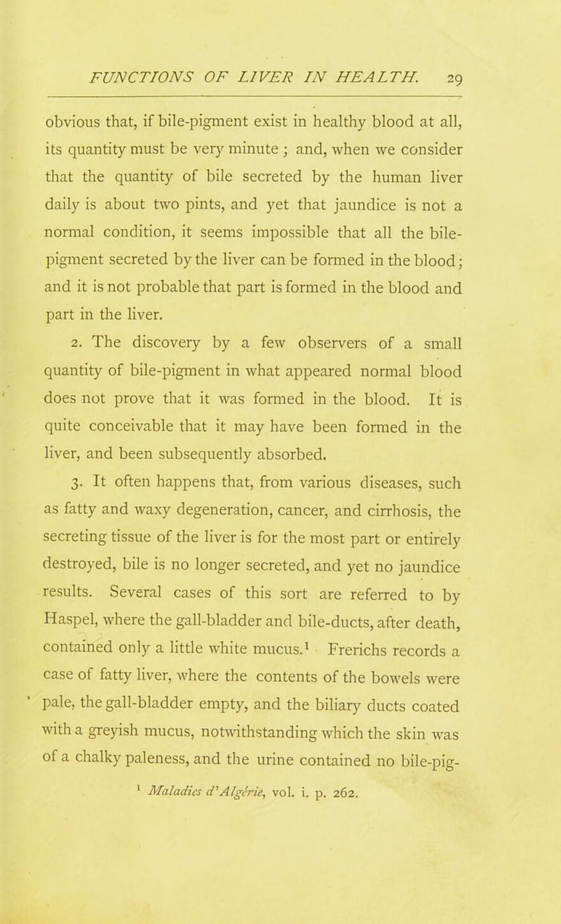 obvious that, if bile-pigment exist in healthy blood at all, its quantity must be very minute ; and, when we consider that the quantity of bile secreted by the human liver daily is about two pints, and yet that jaundice is not a normal condition, it seems impossible that all the bile- pigment secreted by the liver can be formed in the blood; and it is not probable that part is formed in the blood and part in the liver. 2. The discovery by a few observers of a small quantity of bile-pigment in what appeared normal blood does not prove that it was formed in the blood. It is quite conceivable that it may have been formed in the liver, and been subsequently absorbed. 3. It often happens that, from various diseases, such as fatty and waxy degeneration, cancer, and cirrhosis, the secreting tissue of the liver is for the most part or entirely destroyed, bile is no longer secreted, and yet no jaundice results. Several cases of this sort are referred to by Haspel, where the gall-bladder and bile-ducts, after death, contained only a little white mucus.1 Frerichs records a case of fatty liver, where the contents of the bowels were pale, the gall-bladder empty, and the biliary ducts coated with a greyish mucus, notwithstanding which the skin was of a chalky paleness, and the urine contained no bile-pig- Maladies d’Algerie, vol. i. p. 262.