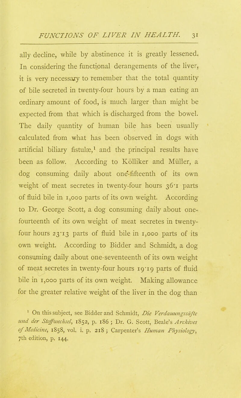 ally decline, while by abstinence it is greatly lessened. In considering the functional derangements of the liver, it is very necessajy to remember that the total quantity of bile secreted in twenty-four hours by a man eating an ordinary amount of food, is much larger than might be expected from that which is discharged from the bowel. The daily quantity of human bile has been usually calculated from what has been observed in dogs with artificial biliary fistulas,1 and the principal results have been as follow. According to Kolliker and Muller, a dog consuming daily about one'-fifteenth of its own weight of meat secretes in twenty-four hours 36-1 parts of fluid bile in 1,000 parts of its own weight. According to Dr. George Scott, a dog consuming daily about one- fourteenth of its own weight of meat secretes in twenty- four hours 23-13 parts of fluid bile in 1,000 parts of its own weight. According to Bidder and Schmidt, a dog consuming daily about one-seventeenth of its own weight of meat secretes in twenty-four hours 19-19 parts of fluid bile in 1,000 parts of its own weight. Making allowance for the greater relative weight of the liver in the dog than 1 On this subject, see Bidder and Schmidt, Die Verdauungssdfte und der Stoffwechsel, 1852, p. 186 ; Dr. G. Scott, Beale’s Archives of Medicine, 1858, vol. i. p. 218 ; Carpenter’s Human Physiology, 7th edition, p. 144.