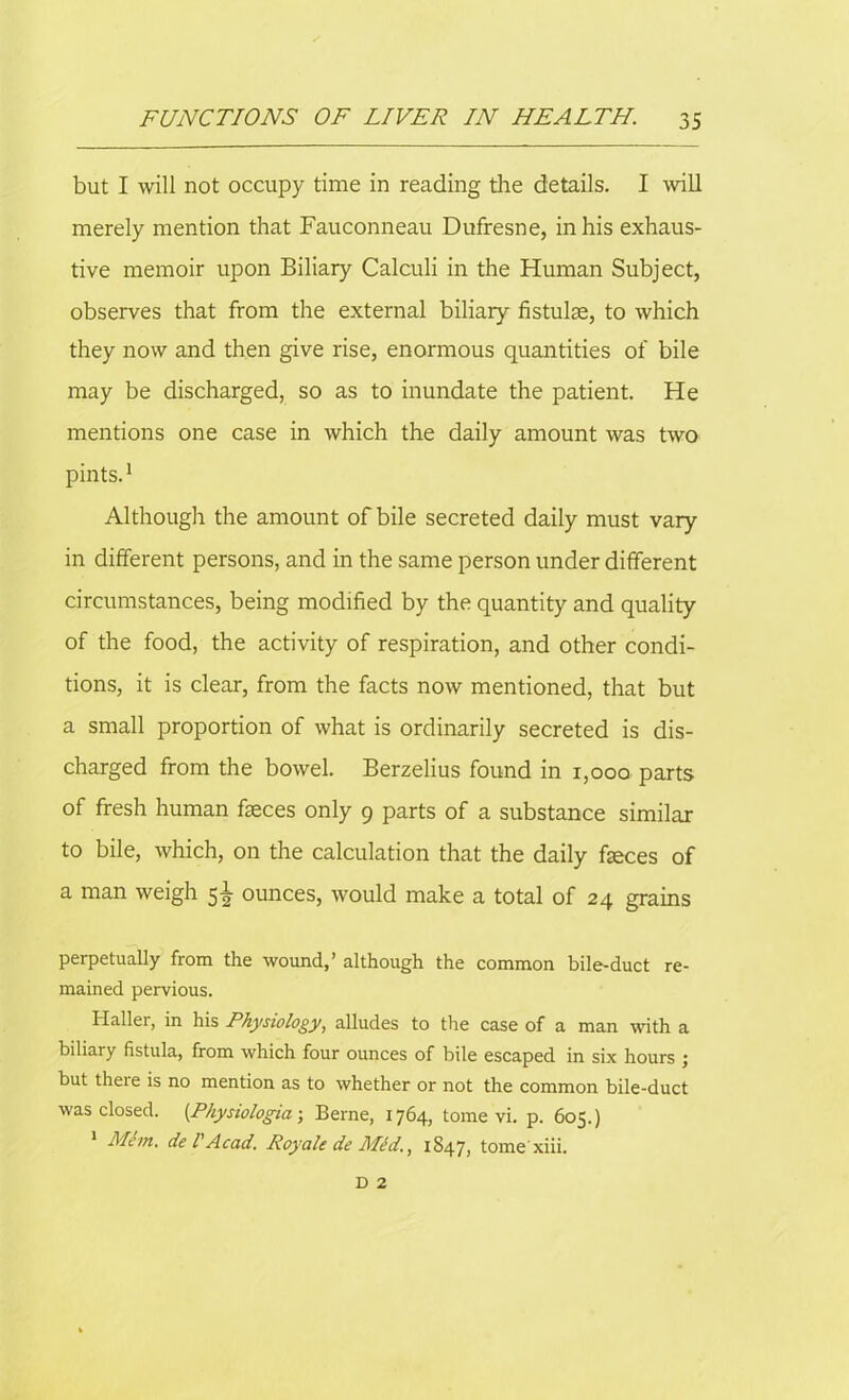 but I will not occupy time in reading the details. I will merely mention that Fauconneau Dufresne, in his exhaus- tive memoir upon Biliary Calculi in the Human Subject, observes that from the external biliary fistulse, to which they now and then give rise, enormous quantities of bile may be discharged, so as to inundate the patient. He mentions one case in which the daily amount was two pints.1 Although the amount of bile secreted daily must vary in different persons, and in the same person under different circumstances, being modified by the quantity and quality of the food, the activity of respiration, and other condi- tions, it is clear, from the facts now mentioned, that but a small proportion of what is ordinarily secreted is dis- charged from the bowel. Berzelius found in 1,000 parts of fresh human fieces only 9 parts of a substance similar to bile, which, on the calculation that the daily fseces of a man weigh 51 ounces, would make a total of 24 grains perpetually from the wound,’ although the common bile-duct re- mained pervious. Haller, in his Physiology, alludes to the case of a man with a biliary fistula, from which four ounces of bile escaped in six hours j but theie is no mention as to whether or not the common bile-duct was closed. [Physiologies-, Berne, 1764, tome vi. p. 605.) Mem. de l' Acad. Roy ale de Mid., 1847, tome xiii. D 2