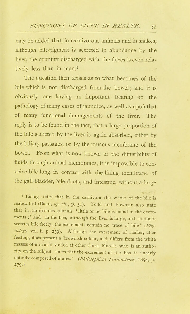 may be added that, in carnivorous animals and in snakes, although bile-pigment is secreted in abundance by the liver, the quantity discharged with the faeces is even rela- tively less than in man.1 The question then arises as to what becomes of the bile which is not discharged from the bowel; and it is obviously one having an important bearing on the pathology of many cases of jaundice, as well as upon that of many functional derangements of the liver. The reply is to be found in the fact, that a large proportion of the bile secreted by the liver is again absorbed, either by the biliary passages, or by the mucous membrane of the bowel. From what is now known of the diffusibility of fluids through animal membranes, it is impossible to con- ceive bile long in contact with the lining membrane of the gall-bladder, bile-ducts, and intestine, without a large 1 Liebig states that in the carnivora the whole of the bile is reabsorbed (Budd, op. at., p. 51). Todd and Bowman also state that in carnivorous animals ‘ little or no bile is found in the excre- ments ; and ‘ in the boa, although the liver is large, and no doubt secretes bile freely, the excrements contain no trace of bile ’ (Phy- siology., vol. ii. p. 259). Although the excrement of snakes, after feeding, does present a brownish colour, and differs from the white masses of uric acid voided at other times, Marcet, who is an author lity on the subject, states that the excrement of the boa is ‘ nearly entirely composed of urates.’ (.Philosophical Transactions, 1854, p. 279.)