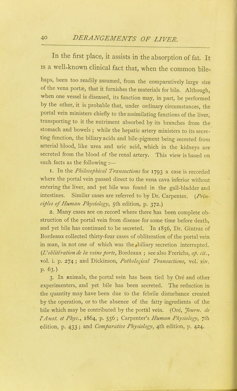 In the first place, it assists in the absorption of fat. It is a well-known clinical fact that, when the common bile- haps, been too readily assumed, from the comparatively large size of the vena portae, that it furnishes the materials for bile. Although, when one vessel is diseased, its function may, in part, be performed by the other, it is probable that, under ordinary circumstances, the poi tal vein ministers chiefly to the assimilating functions of the liver, transporting to it the nutriment absorbed by its branches from the stomach and bowels ; while the hepatic artery ministers to its secre- ting function, the biliary acids and bile-pigment being secreted from arterial blood, like urea and uric acid, which in the kidneys are secreted from the blood of the renal artery. This view is based on such facts as the following :— 1. In the Philosophical Transactions for 1793 a case is recorded where the portal vein passed direct to the vena cava inferior without entering the liver, and yet bile was found in the gall-bladder and intestines. Similar cases are referred to by Dr. Carpenter. (.Prin- ciples of Human Physiology, 5th edition, p. 372.) 2. Many cases are on record where there has been complete ob- struction of the portal vein from disease for some time before death, and yet bile has continued to be secreted. In 1856, Dr. Gintrac of Bordeaux collected thirty-four cases of obliteration of the portal vein in man, in not one of which was the #biliary secretion interrupted. (Uobliteration de la veine porte, Bordeaux ; see also Frerichs, op. cit., vol. i. p. 274; and Dickinson, Pathological Transactions, vol. xiv. P- 63-) 3. In animals, the portal vein has been tied by Ore and other experimenters, and yet bile has been secreted. The reduction in the quantity may have been due to the febrile disturbance created by the operation, or to the absence of the fatty ingredients of the bile which may be contributed by the portal vein. (Ore, Journ. de I'Anat. et Phys., 1864, p. 556; Carpenter’s Human Physiology, 7th edition, p. 433; and Comparative Physiology, 4th edition, p. 424.