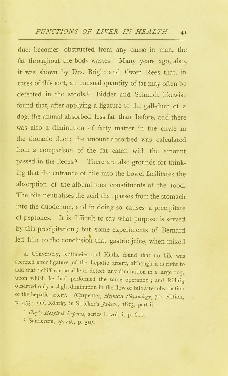 duct becomes obstructed from any cause in man, the fat throughout the body wastes. Many years ago, also, it was shown by Drs. Bright and Owen Rees that, in cases of this sort, an unusual quantity of fat may often be detected in the stools.1 Bidder and Schmidt likewise found that, after applying a ligature to the gall-duct of a dog, the animal absorbed less fat than before, and there was also a diminution of fatty matter in the chyle in the thoracic duct; the amount absorbed was calculated from a comparison of the fat eaten with the amount passed in the faeces.2 There are also grounds for think- ing that the entrance of bile into the bowel facilitates the absorption of the albuminous constituents of the food. The bile neutralises the acid that passes from the stomach into the duodenum, and in doing so causes a precipitate of peptones. It is difficult to say what purpose is served by this precipitation ; but some experiments of Bernard led him to the conclusion that gastric juice, when mixed 4. Conversely, Kottmeier and Kiithe found that no bile was secreted after ligature of the hepatic artery, although it is right to add that Schiff was unable to detect any diminution in a large dog, upon which he had performed the same operation ; and Rohrig observed only a slight diminution in the flow of bile after obstruction of the hepatic artery. (Carpenter, Human Physiology, 7th edition, p. 433 5 and Rohrig, in Strieker’s Jahrb., 1873, part ii. ' Guy's Hospital Reports, series I. vol. i, p. 610. 2 Sanderson, op. cit., p. 505.