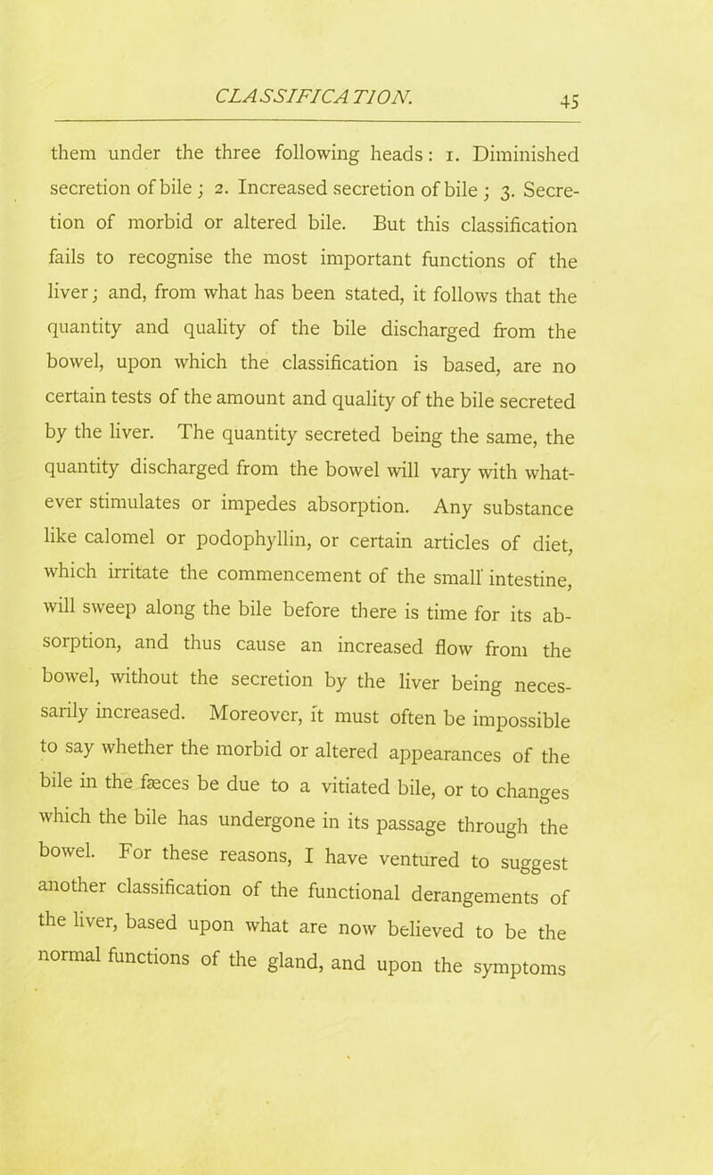 CLASSIFICA T10N. them under the three following heads : i. Diminished secretion of bile; 2. Increased secretion of bile ; 3. Secre- tion of morbid or altered bile. But this classification fails to recognise the most important functions of the liver; and, from what has been stated, it follows that the quantity and quality of the bile discharged from the bowel, upon which the classification is based, are no certain tests of the amount and quality of the bile secreted by the liver. The quantity secreted being the same, the quantity discharged from the bowel will vary with what- ever stimulates or impedes absorption. Any substance like calomel or podophyllin, or certain articles of diet, which irritate the commencement of the small' intestine, will sweep along the bile before there is time for its ab- sorption, and thus cause an increased flow from the bowel, without the secretion by the liver being neces- sarily increased. Moreover, it must often be impossible to say whether the morbid or altered appearances of the bile in the faeces be due to a vitiated bile, or to changes which the bile has undergone in its passage through the bowel. For these reasons, I have ventured to suggest another classification of the functional derangements of the liver, based upon what are now believed to be the normal functions of the gland, and upon the symptoms