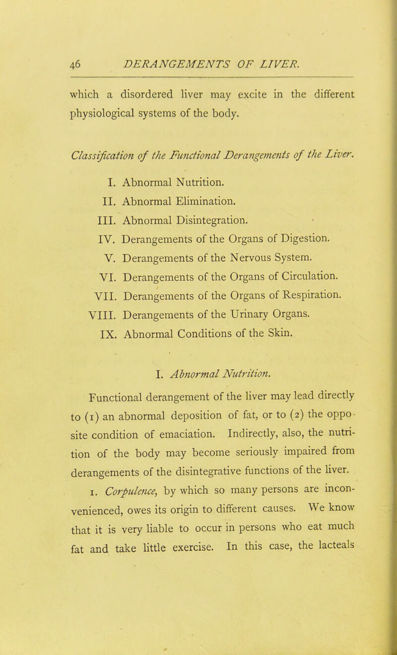 which a disordered liver may excite in the different physiological systems of the body. Classification of the Functional Derangements of the Liver. I. Abnormal Nutrition. II. Abnormal Elimination. III. Abnormal Disintegration. IV. Derangements of the Organs of Digestion. V. Derangements of the Nervous System. VI. Derangements of the Organs of Circulation. VII. Derangements of the Organs of Respiration. VIII. Derangements of the Urinary Organs. IX. Abnormal Conditions of the Skin. I. Abnormal Nutrition. Functional derangement of the liver may lead directly to (i) an abnormal deposition of fat, or to (2) the oppo- site condition of emaciation. Indirectly, also, the nutri- tion of the body may become seriously impaired from derangements of the disintegrative functions of the liver. 1. Corpulence, by which so many persons are incon- venienced, owes its origin to different causes. We know that it is very liable to occur in persons who eat much fat and take little exercise. In this case, the lacteals