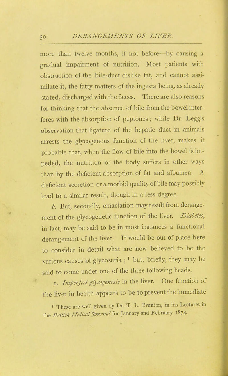 5° more than twelve months, if not before—by causing a gradual impairment of nutrition. Most patients with obstruction of the bile-duct dislike fat, and cannot assi- milate it, the fatty matters of the ingesta being, as already stated, discharged with the fseces. There are also reasons for thinking that the absence of bile from the bowel inter- feres with the absorption of peptones; while Dr. Legg’s observation that ligature of the hepatic duct in animals arrests the glycogenous function of the liver, makes it probable that, when the flow of bile into the bowel is im- peded, the nutrition of the body suffers in other ways than by the deficient absorption of fat and albumen. A deficient secretion or a morbid quality of bile may possibly lead to a similar result, though in a less degree. b. But, secondly, emaciation may result from derange- ment of the glycogenetic function of the liver. Diabetes, in fact, may be said to be in most instances a functional derangement of the liver. It would be out of place here to consider in detail what are now believed to be the various causes of glycosuria \1 but, biiefly, they may be said to come under one of the three following heads. j Imperfect glycogenesis in the liver. One function of the liver in health appears to be to prevent the immediate 1 These are well given by Dr. T. L. Brunton, in his Lectures in the British Medical Journal for January and February 1874.