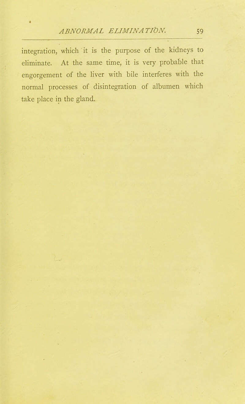 integration, which it is the purpose of the kidneys to eliminate. At the same time, it is very probable that engorgement of the liver with bile interferes with the normal processes of disintegration of albumen which take place in the gland.