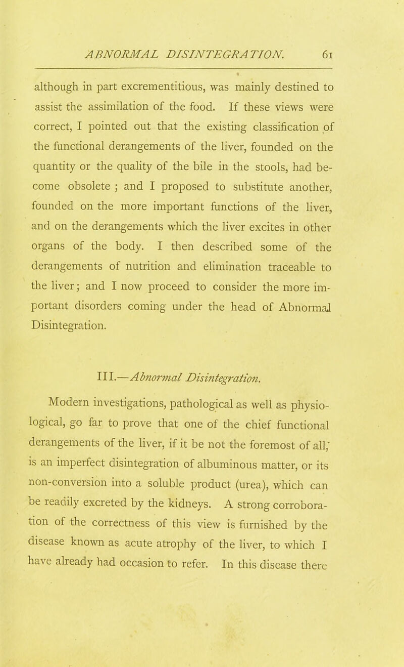 although in part excrementitious, was mainly destined to assist the assimilation of the food. If these views were correct, I pointed out that the existing classification of the functional derangements of the liver, founded on the quantity or the quality of the bile in the stools, had be- come obsolete ; and I proposed to substitute another, founded on the more important functions of the liver, and on the derangements which the liver excites in other organs of the body. I then described some of the derangements of nutrition and elimination traceable to the liver; and I now proceed to consider the more im- portant disorders coming under the head of Abnormal Disintegration. 111.—Abnormal Disintegration. Modern investigations, pathological as well as physio- logical, go far to prove that one of the chief functional derangements of the liver, if it be not the foremost of all,' is an imperfect disintegration of albuminous matter, or its non-conversion into a soluble product (urea), which can be readily excreted by the kidneys. A strong corrobora- tion of the correctness of this view is furnished by the disease known as acute atrophy of the liver, to which I have already had occasion to refer. In this disease there