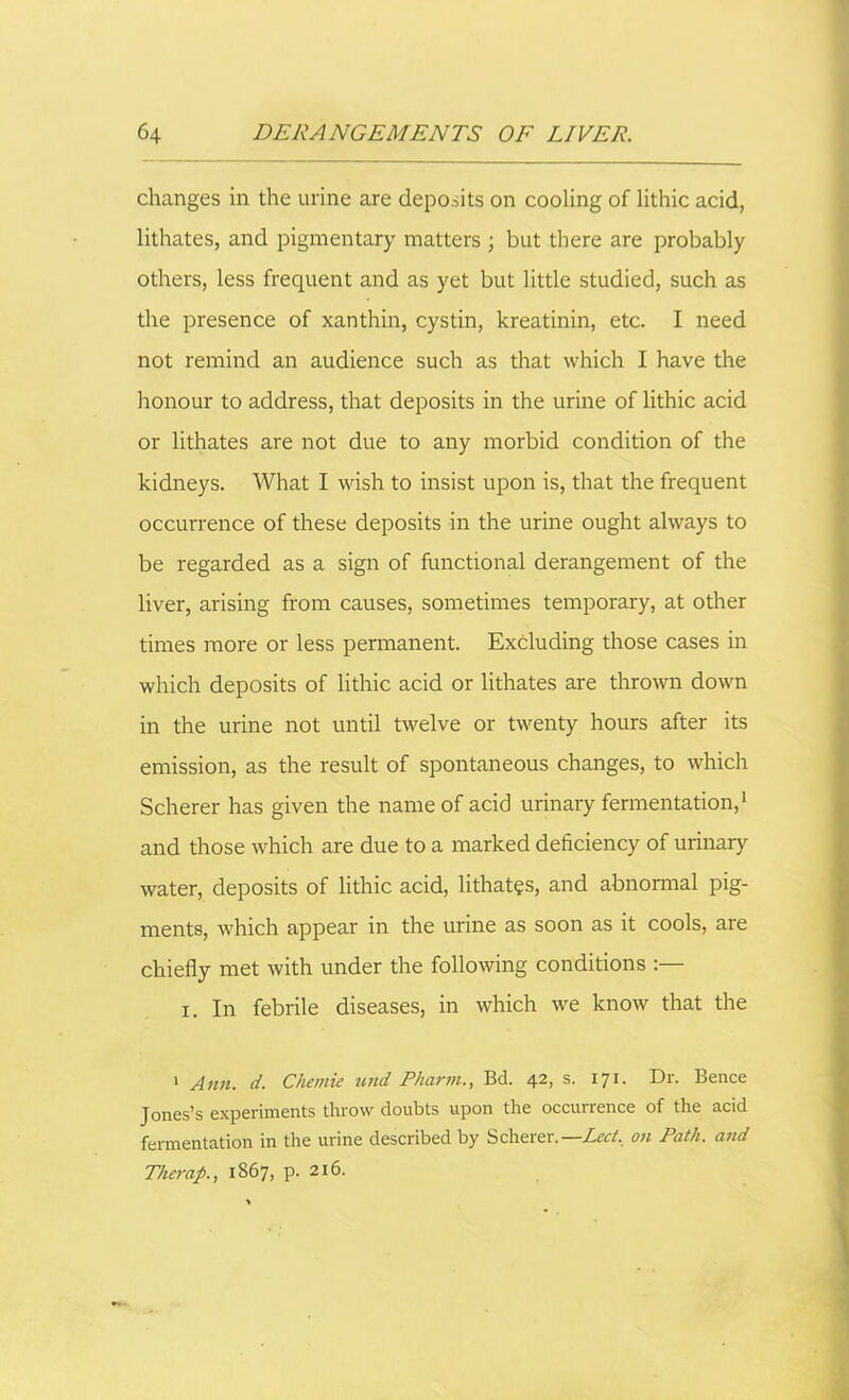 changes in the urine are deposits on cooling of lithic acid, lithates, and pigmentary matters • but there are probably others, less frequent and as yet but little studied, such as the presence of xanthin, cystin, kreatinin, etc. I need not remind an audience such as that which I have the honour to address, that deposits in the urine of lithic acid or lithates are not due to any morbid condition of the kidneys. What I wish to insist upon is, that the frequent occurrence of these deposits in the urine ought always to be regarded as a sign of functional derangement of the liver, arising from causes, sometimes temporary, at other times more or less permanent. Excluding those cases in which deposits of lithic acid or lithates are thrown down in the urine not until twelve or twenty hours after its emission, as the result of spontaneous changes, to which Scherer has given the name of acid urinary fermentation,1 * * * and those which are due to a marked deficiency of urinary water, deposits of lithic acid, lithates, and abnormal pig- ments, which appear in the urine as soon as it cools, are chiefly met with under the following conditions :— i. In febrile diseases, in which we know that the 1 Ann. d. Chemie und Pharm., Bd. 42, s. 171. Dr. Bence Jones’s experiments throw doubts upon the occurrence of the acid fermentation in the urine described by Scherer.—Lect. on Path, and Tkerap., 1867, P- 216-