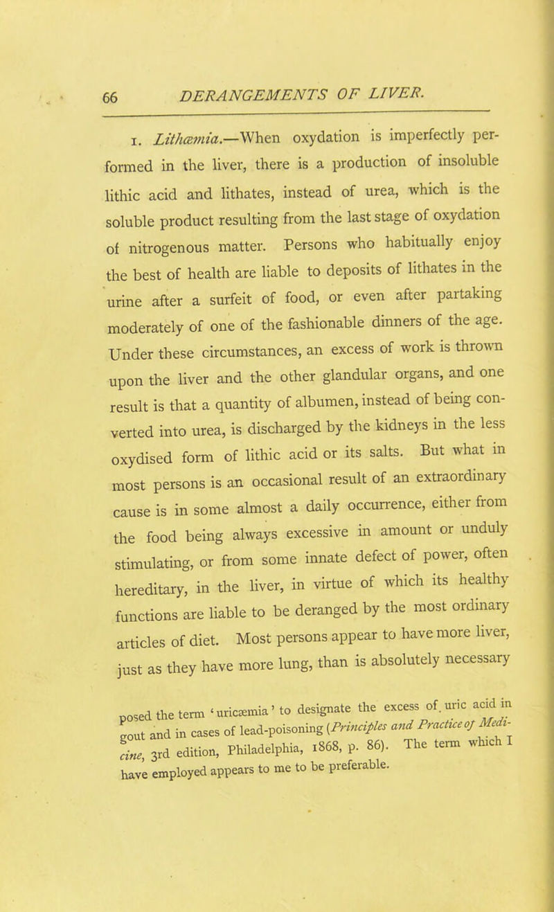 x. Lithczmia.—When oxydation is imperfectly per- formed in the liver, there is a production of insoluble lithic acid and lithates, instead of urea, which is the soluble product resulting from the last stage of oxydation of nitrogenous matter. Persons who habitually enjoy the best of health are liable to deposits of lithates in the urine after a surfeit of food, or even after partaking moderately of one of the fashionable dinners of the age. Under these circumstances, an excess of work is thrown upon the liver and the other glandular organs, and one result is that a quantity of albumen, instead of being con- verted into urea, is discharged by the kidneys in the less oxydised form of lithic acid or its salts. But what m most persons is an occasional result of an extraordinary cause is in some almost a daily occurrence, either from the food being always excessive in amount or unduly- stimulating, or from some innate defect of power, often hereditary, in the liver, in virtue of which its healthy functions are liable to be deranged by the most ordinary articles of diet. Most persons appear to have more liver, just as they have more lung, than is absolutely necessary posed the term ‘uremia’ to designate the excess of. unc acid m gout and in cases of lead-poisoning [Principles and Practice of Medl- ine, 3rd edition, Philadelphia, 1868, p. 86). The term which I have employed appears to me to be preferable.