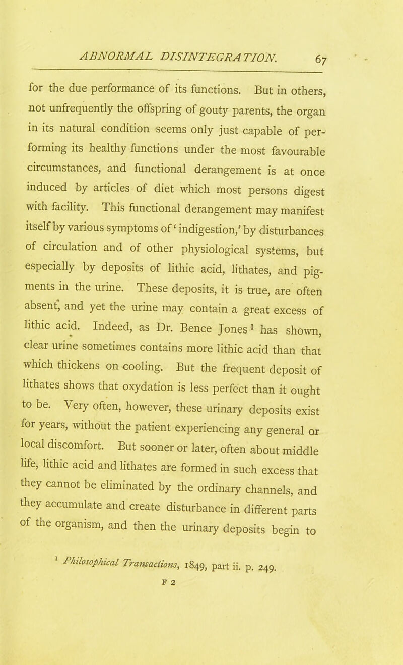 6 7 for the due performance of its functions. But in others, not unfrequently the offspring of gouty parents, the organ in its natural condition seems only just capable of per- forming its healthy functions under the most favourable circumstances, and functional derangement is at once induced by articles of diet which most persons digest with facility. This functional derangement may manifest itself by various symptoms of ‘ indigestion/ by disturbances of circulation and of other physiological systems, but especially by deposits of lithic acid, lithates, and pig- ments in the urine. These deposits, it is true, are often absent, and yet the urine may contain a great excess of lithic acid. Indeed, as Dr. Bence Jones 1 has shown, clear urine sometimes contains more lithic acid than that which thickens on cooling. But the frequent deposit of lithates shows that oxydation is less perfect than it ought to be. Very often, however, these urinary deposits exist for years, without the patient experiencing any general or local discomfort. But sooner or later, often about middle life, lithic acid and lithates are formed in such excess that they cannot be eliminated by the ordinary channels, and they accumulate and create disturbance in different parts of the organism, and then the urinary deposits begin to