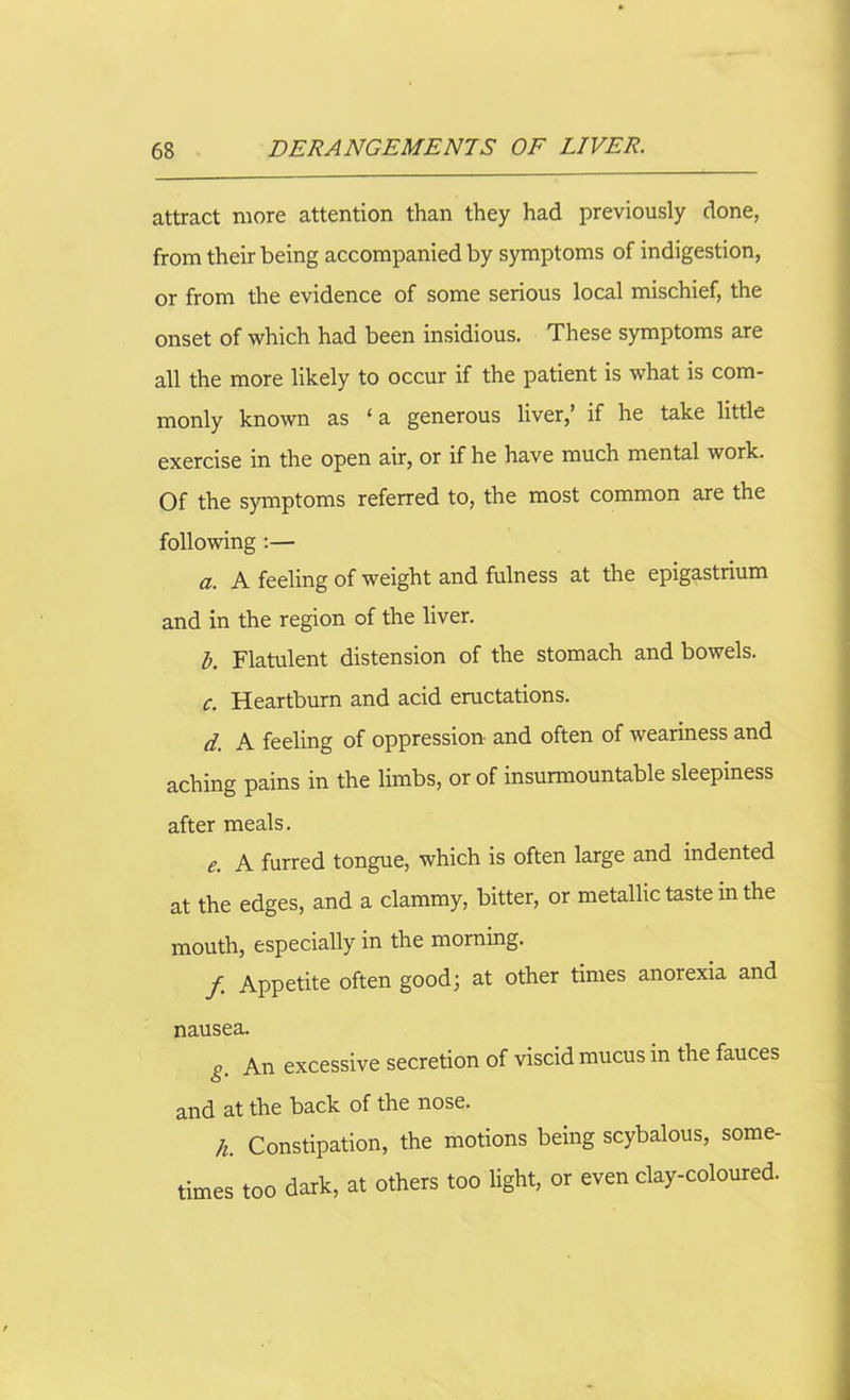 attract more attention than they had previously done, from their being accompanied by symptoms of indigestion, or from the evidence of some serious local mischief, the onset of which had been insidious. These symptoms are all the more likely to occur if the patient is what is com- monly known as ‘ a generous liver,’ if he take little exercise in the open air, or if he have much mental work. Of the symptoms referred to, the most common are the following :— a. A feeling of weight and fulness at the epigastrium and in the region of the liver. A Flatulent distension of the stomach and bowels. c. Heartburn and acid eructations. d. A feeling of oppression and often of weariness and aching pains in the limbs, or of insurmountable sleepiness after meals. e. A furred tongue, which is often large and indented at the edges, and a clammy, bitter, or metallic taste in the mouth, especially in the morning. f Appetite often good; at other times anorexia and nausea. g. An excessive secretion of viscid mucus in the fauces and at the back of the nose. h. Constipation, the motions being scybalous, some- times too dark, at others too light, or even clay-coloured.