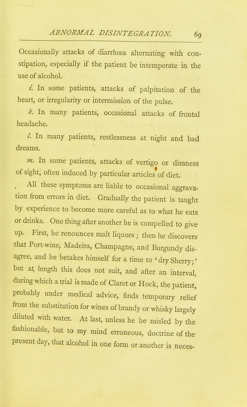 Occasionally attacks of diarrhoea alternating with con- stipation, especially if the patient be intemperate in the use of alcohol. i. In some patients, attacks of palpitation of the heart, or irregularity or intermission of the pulse. k. In many patients, occasional attacks of frontal headache. /. In many patients, restlessness at night and bad dreams. vi. In some patients, attacks of vertigo or dimness of sight, often induced by particular articles*of diet. . these symptoms are liable to occasional aggrava- tion from errors in diet. Gradually the patient is taught by experience to become more careful as to what he eats or drinks. One thing after another he is compelled to give up. First, he renounces malt liquors; then he discovers that Port-wine, Madeira, Champagne, and Burgundy dis- agree, and he betakes himself for a time to c dry Sherry; ’ but at length this does not suit, and after an interval, during which a trial is made of Claret or Hock, the patient, probably under medical advice, finds temporary relief from the substitution for wines of brandy or whisky largely diluted with water. At last, unless he be misled by the fashionable, but to my mind erroneous, doctrine of the present day, that alcohol in one form or another is neces-