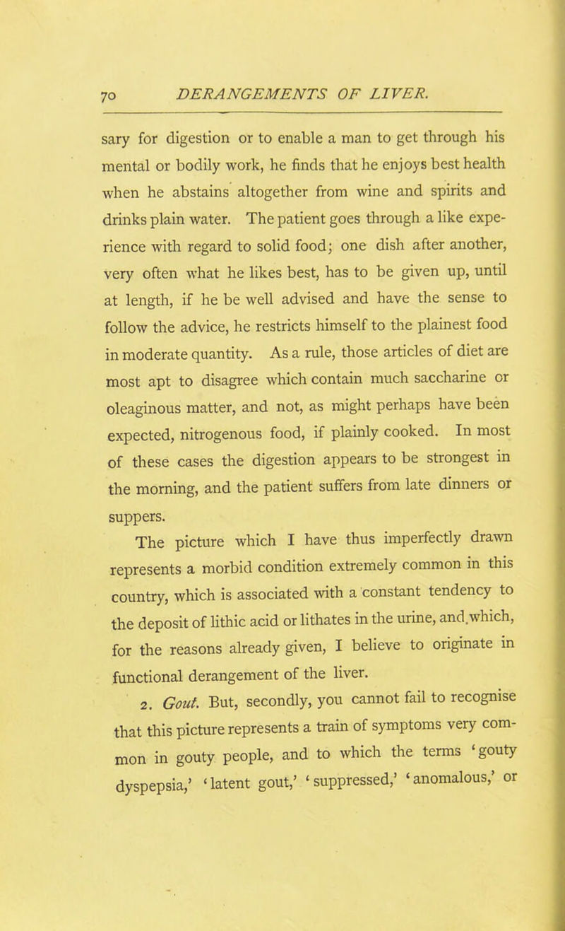 sary for digestion or to enable a man to get through his mental or bodily work, he finds that he enjoys best health when he abstains altogether from wine and spirits and drinks plain water. The patient goes through a like expe- rience with regard to solid food; one dish after another, very often what he likes best, has to be given up, until at length, if he be well advised and have the sense to follow the advice, he restricts himself to the plainest food in moderate quantity. As a rule, those articles of diet are most apt to disagree which contain much saccharine or oleaginous matter, and not, as might perhaps have been expected, nitrogenous food, if plainly cooked. In most of these cases the digestion appears to be strongest in the morning, and the patient suffers from late dinners or suppers. The picture which I have thus imperfectly drawn represents a morbid condition extremely common in this country, which is associated with a constant tendency to the deposit of lithic acid or lithates in the urine, and.which, for the reasons already given, I believe to originate in functional derangement of the liver. 2. Gout. But, secondly, you cannot fail to recognise that this picture represents a train of symptoms very com- mon in gouty people, and to which the terms ‘gouty dyspepsia/ ‘latent gout/ ‘suppressed/ ‘anomalous/ or