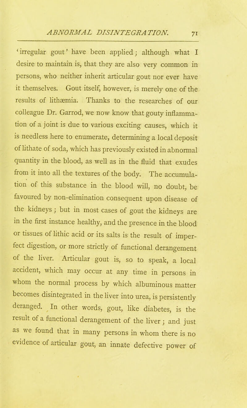 ‘irregular gout’ have been applied; although what I desire to maintain is, that they are also very common in persons, who neither inherit articular gout nor ever have it themselves. Gout itself, however, is merely one of the results of lithaemia. Thanks to the researches of our colleague Dr. Garrod, we now know that gouty inflamma- tion of a joint is due to various exciting causes, which it is needless here to enumerate, determining a local deposit of lithate of soda, which has previously existed in abnonnal quantity in the blood, as well as in the fluid that exudes from it into all the textures of the body. The accumula- tion of this substance in the blood will, no doubt, be favoured by non-elimination consequent upon disease of the kidneys ; but in most cases of gout the kidneys are in the first instance healthy, and the presence in the blood or tissues of lithic acid or its salts is the result of imper- fect digestion, or more strictly of functional derangement of the liver. Articular gout is, so to speak, a local accident, which may occur at any time in persons in whom the normal process by which albuminous matter becomes disintegrated in the liver into urea, is persistently & ^ ther words, gout, like diabetes, is the result of a functional derangement of the liver; and just as we found that in many persons in whom there is no evidence of articular gout, an innate defective power of