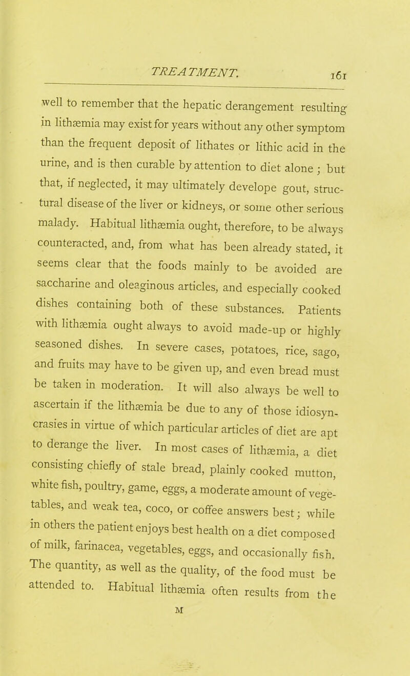 well to remember that the hepatic derangement resulting in lithsemia may exist for years without any other symptom than the frequent deposit of lithates or lithic acid in the urine, and is then curable by attention to diet alone ; but that, if neglected, it may ultimately develope gout, struc- tural disease of the liver or kidneys, or some other serious malady. Habitual lithamia ought, therefore, to be always counteracted, and, from what has been already stated, it seems clear that the foods mainly to be avoided are saccharine and oleaginous articles, and especially cooked dishes containing both of these substances. Patients with lithaemia ought always to avoid made-up or highly seasoned dishes. In severe cases, potatoes, rice, sago, and fruits may have to be given up, and even bread must be taken in moderation. It will also always be well to ascertain if the lithaemia be due to any of those idiosyn- crasies in virtue of which particular articles of diet are apt to derange the liver. In most cases of lithaemia, a diet consisting chiefly of stale bread, plainly cooked mutton, white fish, poultry, game, eggs, a moderate amount of vege- tables, and weak tea, coco, or coffee answers best; while m others the patient enjoys best health on a diet composed of milk, farinacea, vegetables, eggs, and occasionally fish. The quantity, as well as the quality, of the food must be attended to. Habitual lithtemia often results from the M