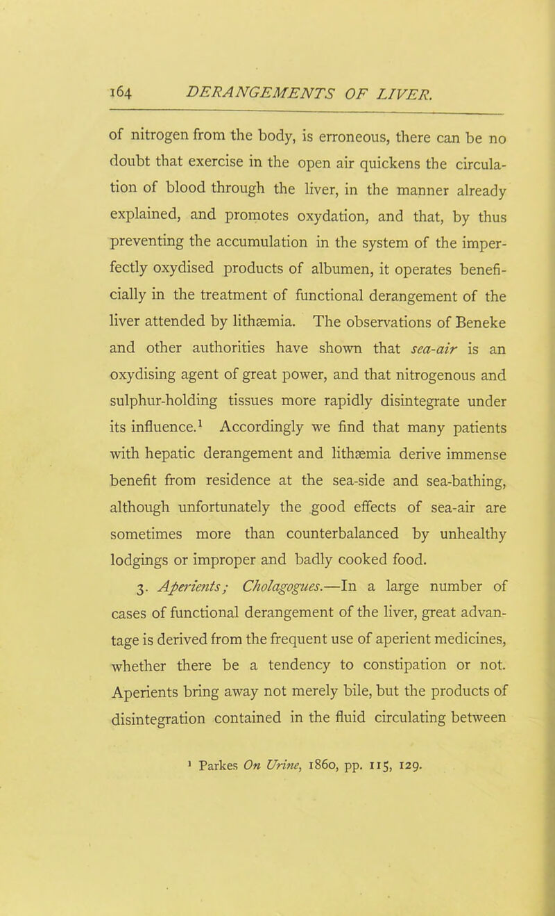 of nitrogen from the body, is erroneous, there can be no doubt that exercise in the open air quickens the circula- tion of blood through the liver, in the manner already explained, and promotes oxydation, and that, by thus preventing the accumulation in the system of the imper- fectly oxydised products of albumen, it operates benefi- cially in the treatment of functional derangement of the liver attended by lithsemia. The observations of Beneke and other authorities have shown that sea-air is an oxydising agent of great power, and that nitrogenous and sulphur-holding tissues more rapidly disintegrate under its influence.1 Accordingly we find that many patients with hepatic derangement and lithsemia derive immense benefit from residence at the sea-side and sea-bathing, although unfortunately the good effects of sea-air are sometimes more than counterbalanced by unhealthy lodgings or improper and badly cooked food. 3. Aperients; Cholagognes.—In a large number of cases of functional derangement of the liver, great advan- tage is derived from the frequent use of aperient medicines, whether there be a tendency to constipation or not. Aperients bring away not merely bile, but the products of disintegration contained in the fluid circulating between 1 Parkes On Urine, i860, pp. 115, 129.