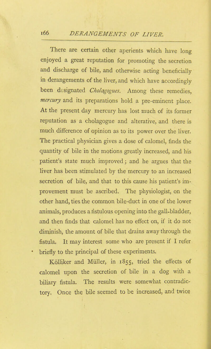 There are certain other aperients which have long enjoyed a great reputation for promoting the secretion and discharge of bile, and otherwise acting beneficially in derangements of the liver, and which have accordingly been designated Cholagogues. Among these remedies, mercury and its preparations hold a pre-eminent place. At the present day mercury has lost much of its former reputation as a cholagogue and alterative, and there is much difference of opinion as to its power over the liver. The practical physician gives a dose of calomel, finds the quantity of bile in the motions greatly increased, and his patient's state much improved; and he argues that the liver has been stimulated by the mercury to an increased secretion of bile, and that to this cause his patient’s im- provement must be ascribed. The physiologist, on the other hand, ties the common bile-duct in one of the lower animals, produces a fistulous opening into the gall-bladder, and then finds that calomel has no effect on, if it do not diminish, the amount of bile that drains away through the fistula. It may interest some who are present if I refer briefly to the principal of these experiments. Kolliker and Muller, in 1855, tried the effects of calomel upon the secretion of bile in a dog with a biliary fistula. The results were somewhat contradic- tory. Once the bile seemed to be increased, and twice