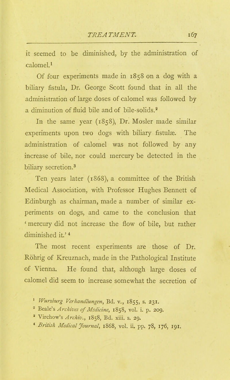 it seemed to be diminished, by the administration of calomel.1 Of four experiments made in 1858 on a dog with a biliary fistula, Dr. George Scott found that in all the administration of large doses of calomel was followed by a diminution of fluid bile and of bile-solids.2 In the same year (1858), Dr. Mosler made similar experiments upon two dogs with biliary fistulse. The administration of calomel was not followed by any increase of bile, nor could mercury be detected in the biliary secretion.3 Ten years later (1868), a committee of the British Medical Association, with Professor Hughes Bennett of Edinburgh as chairman, made a number of similar ex- periments on dogs, and came to the conclusion that ‘ mercury did not increase the flow of bile, but rather diminished it.’4 The most recent experiments are those of Dr. Rohrig of Kreuznach, made in the Pathological Institute of Vienna. He found that, although large doses of calomel did seem to increase somewhat the secretion of 1 Wurzburg Verhandlungen, Bd. v., 1855, s. 231. 2 Beale’s Archives of Midicine, 1858, vol. i. p. 209. 3 Virchow’s Archiv., 1858, Bd. xiii. s. 29. 4 British Medical Journal, 1868, vol. ii. pp. 78, 176, 191.