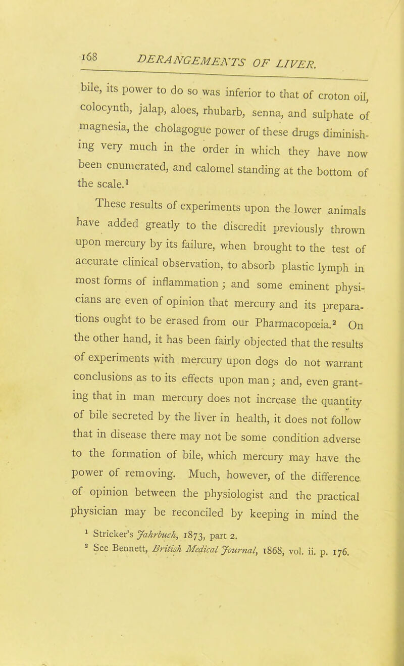 bile, its power to do so was inferior to that of croton oil, colocynth, jalap, aloes, rhubarb, senna, and sulphate of magnesia, the cholagogue power of these drugs diminish- ing very much in the order in which they have now been enumerated, and calomel standing at the bottom of the scale.1 These results of experiments upon the lower animals have added greatly to the discredit previously thrown upon mercury by its failure, when brought to the test of accurate clinical observation, to absorb plastic lymph in most forms of inflammation • and some eminent physi- cians are even of opinion that mercury and its prepara- tions ought to be erased from our Pharmacopoeia.2 On the other hand, it has been fairly objected that the results of experiments with mercury upon dogs do not warrant conclusions as to its effects upon man; and, even grant- ing that m man mercury does not increase the quantity of bile secreted by the liver in health, it does not follow that in disease there may not be some condition adverse to the formation of bile, which mercury may have the power of removing. Much, however, of the difference of opinion between the physiologist and the practical physician may be reconciled by keeping in mind the 1 Strieker’s Jahrbuch, 1873, part 2. 2 See Bennett, British Medical Journal, 1868, vol. ii. p. 176.