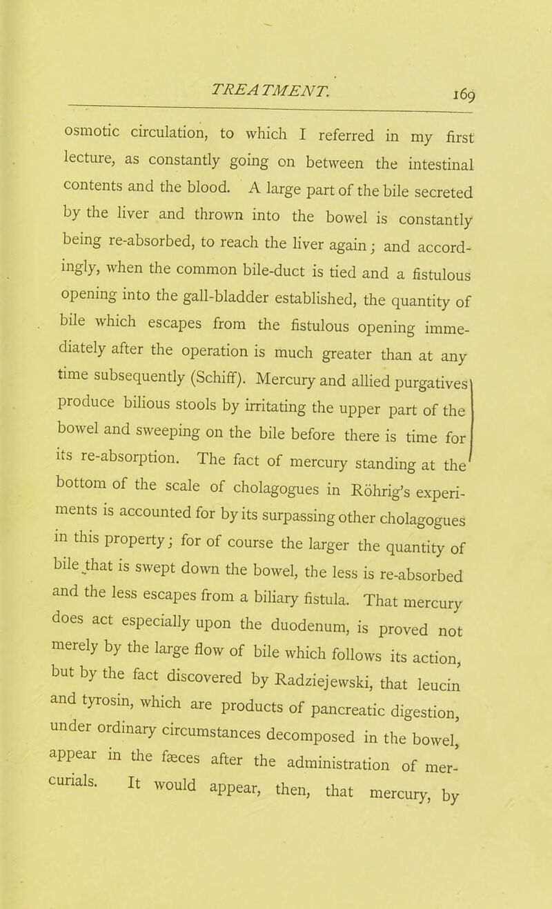 osmotic circulation, to which I referred in my first lecture, as constantly going on between the intestinal contents and the blood. A large part of the bile secreted by the liver and thrown into the bowel is constantly being re-absorbed, to reach the liver again; and accord- ingly, when the common bile-duct is tied and a fistulous opening into the gall-bladder established, the quantity of bile which escapes from the fistulous opening imme- diately after the operation is much greater than at any time subsequently (Schifif). Mercury and allied purgatives produce bilious stools by irritating the upper part of the bowel and sweeping on the bile before there is time for ns re-absorption. The fact of mercury standing at the bottom of the scale of cholagogues in Rohrig’s experi- ments is accounted for by its surpassing other cholagogues m this property; for of course the larger the quantity of bile that is swept down the bowel, the less is re-absorbed and the less escapes from a biliary fistula. That mercury does act especially upon the duodenum, is proved not merely by the large flow of bile which follows its action, but by the fact discovered by Radziejewski, that leucin and tyrosin, which are products of pancreatic digestion, under ordinary circumstances decomposed in the bowel’ appear in the faeces after the administration of mer- curials. It would appear, then, that mercury, by