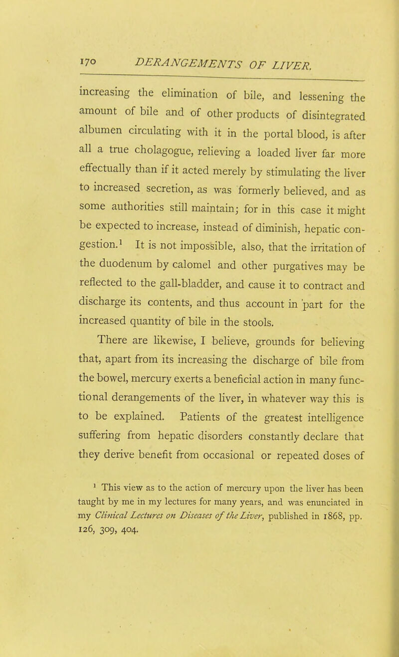 increasing the elimination of bile, and lessening the amount of bile and of other products of disintegrated albumen ciidilating with it in the portal blood, is after all a true cholagogue, relieving a loaded liver far more effectually than if it acted merely by stimulating the liver to increased secretion, as was formerly believed, and as some authoiities still maintainj for in this case it might be expected to increase, instead of diminish, hepatic con- gestion.1 It is not impossible, also, that the irritation of the duodenum by calomel and other purgatives may be 1 effected to the gall-bladder, and cause it to contract and discharge its contents, and thus account in part for the increased quantity of bile in the stools. There are likewise, I believe, grounds for believing that, apart from its increasing the discharge of bile from the bowel, mercury exerts a beneficial action in many func- tional derangements of the liver, in whatever way this is to be explained. Patients of the greatest intelligence suffering from hepatic disorders constantly declare that they derive benefit from occasional or repeated doses of 1 This view as to the action of mercury upon the liver has been taught by me in my lectures for many years, and was enunciated in my Clinical Lectures on Diseases of the Liver, published in 1868, pp. 126, 309, 404.