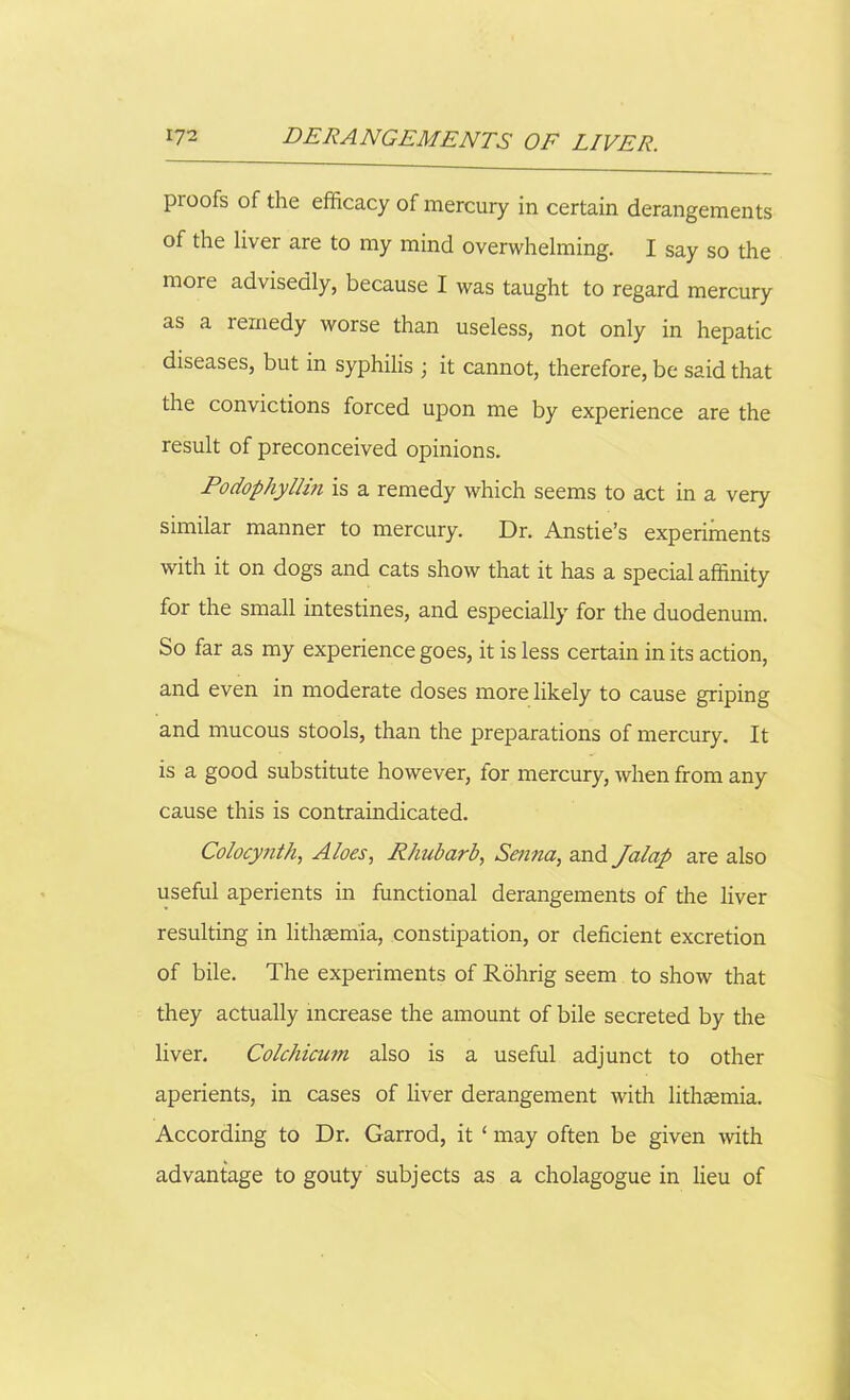 proofs of the efficacy of mercury in certain derangements of the liver are to my mind overwhelming. I say so the more advisedly, because I was taught to regard mercury as a remedy worse than useless, not only in hepatic diseases, but in syphilis ; it cannot, therefore, be said that the convictions forced upon me by experience are the result of preconceived opinions. Podophyllin is a remedy which seems to act in a very similar manner to mercury. Dr. Anstie’s experiments with it on dogs and cats show that it has a special affinity for the small intestines, and especially for the duodenum. So far as my experience goes, it is less certain in its action, and even in moderate doses more likely to cause griping and mucous stools, than the preparations of mercury. It is a good substitute however, for mercury, when from any cause this is contraindicated. Colocy/ith, Aloes, Rhubarb, Senna, and Jalap are also useful aperients in functional derangements of the liver resulting in lithsem'ia, constipation, or deficient excretion of bile. The experiments of Rohrig seem to show that they actually increase the amount of bile secreted by the liver. Colchicum also is a useful adjunct to other aperients, in cases of liver derangement with lithsemia. According to Dr. Garrod, it ‘ may often be given with advantage to gouty subjects as a cholagogue in lieu of