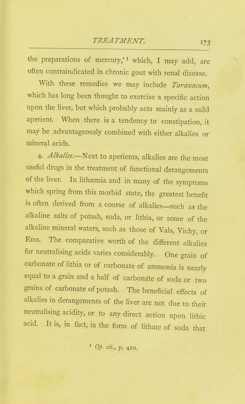 the preparations of mercury,’1 which, I may add, are often contraindicated in chronic gout with renal disease. With these remedies we may include Taraxacum, which has long been thought to exercise a specific action upon the liver, but which probably acts mainly as a mild aperient. When there is a tendency to constipation, it may be advantageously combined with either alkalies or mineral acids. 4. Alkalies.—Next to aperients, alkalies are the most useful drugs in the treatment of functional derangements of the liver. In lithsemia and in many of the symptoms which spring from this morbid state, the greatest benefit is often derived from a course of alkalies—such as the alkaline salts of potash, soda, or lithia, or some of the alkaline mineral waters, such as those of Vais, Vichy, or Ems. The comparative worth of the different alkalies for neutralising acids varies considerably. One grain of carbonate of lithia or of carbonate of ammonia is nearly equal to a grain and a half of carbonate of soda or two grains of carbonate of potash. The beneficial effects of alkalies in derangements of the liver are not due to their neutralising acidity, or to any direct action upon lithic acid. It is, in fact, in the form of lithate of soda that 1 Op. cit., p. 410.