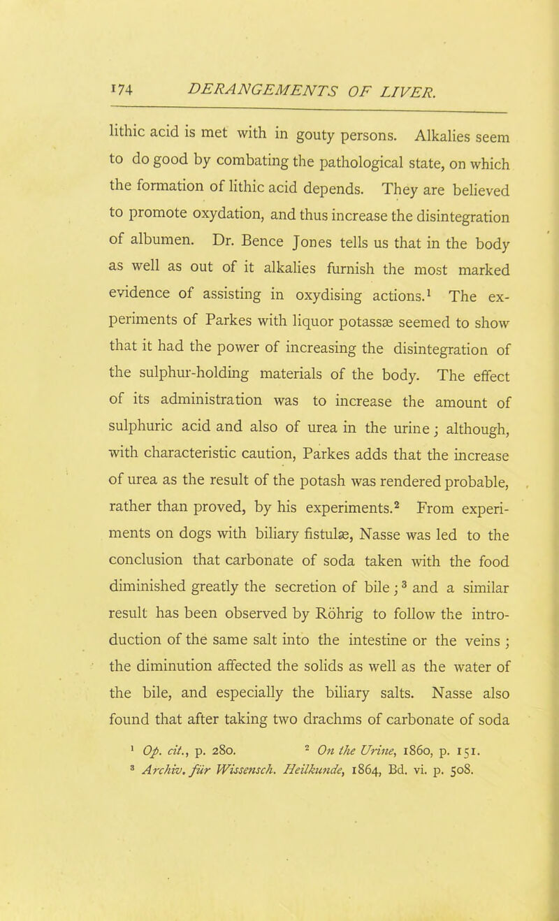 lithic acid is met with in gouty persons. Alkalies seem to do good by combating the pathological state, on which the formation of lithic acid depends. They are believed to promote oxydation, and thus increase the disintegration of albumen. Dr. Bence Jones tells us that in the body as well as out of it alkalies furnish the most marked evidence of assisting in oxydising actions.1 The ex- periments of Parkes with liquor potassae seemed to show that it had the power of increasing the disintegration of the sulphur-holding materials of the body. The effect of its administration was to increase the amount of sulphuric acid and also of urea in the urine; although, with characteristic caution, Parkes adds that the increase of urea as the result of the potash was rendered probable, rather than proved, by his experiments.2 From experi- ments on dogs with biliary fistulse, Nasse was led to the conclusion that carbonate of soda taken with the food diminished greatly the secretion of bile ;3 and a similar result has been observed by Rohrig to follow the intro- duction of the same salt into the intestine or the veins ; the diminution affected the solids as well as the water of the bile, and especially the biliary salts. Nasse also found that after taking two drachms of carbonate of soda 1 Op. cit., p. 280. 2 On the Urine, 1S60, p. 151. 3 Archiv. fiir Wissensch. Heilkunde, 1864, Bd. vi. p. 508.