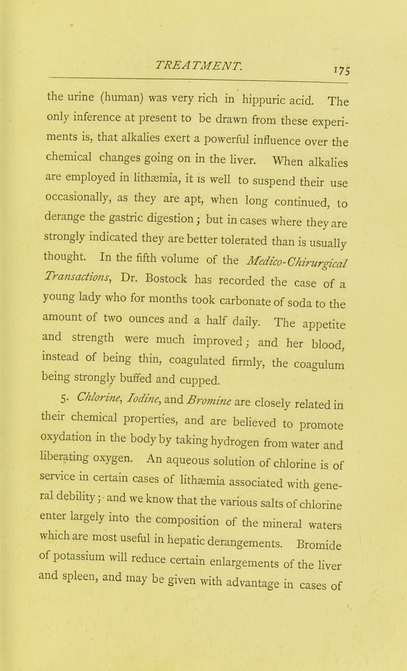 J7S the urine (human) was very rich in hippuric acid. The only inference at present to be drawn from these experi- ments is, that alkalies exert a powerful influence over the chemical changes going on in the liver. When alkalies are employed in lithaemia, it is well to suspend their use occasionally, as they are apt, when long continued, to derange the gastric digestion; but incases where they are strongly indicated they are better tolerated than is usually thought. In the fifth volume of the Medico- Chirurgical Transactions, Dr. Bostock has recorded the case of a young lady who for months took carbonate of soda to the amount of two ounces and a half daily. The appetite and strength were much improved; and her blood, instead of being thin, coagulated firmly, the coagulum being strongly buffed and cupped. 5. Chlorine, Iodine, and Bromine are closely related in their chemical properties, and are believed to promote oxydation in the body by taking hydrogen from water and liberating oxygen. An aqueous solution of chlorine is of service in certam cases of lithaemia associated with gene- ral debility; and we know that the various salts of chlorine enter largely into the composition of the mineral waters which are most useful in hepatic derangements. Bromide of potassium will reduce certain enlargements of the liver and spleen, and may be given with advantage in cases of