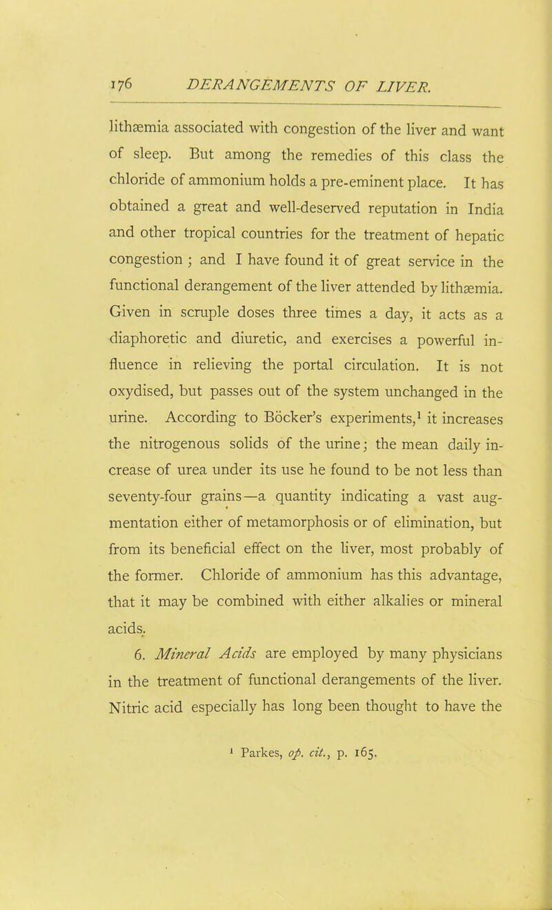 lithsemia associated with congestion of the liver and want of sleep. But among the remedies of this class the chloride of ammonium holds a pre-eminent place. It has obtained a great and well-deserved reputation in India and other tropical countries for the treatment of hepatic congestion ; and I have found it of great service in the functional derangement of the liver attended by lithaemia. Given in scruple doses three times a day, it acts as a diaphoretic and diuretic, and exercises a powerful in- fluence in relieving the portal circulation. It is not oxydised, but passes out of the system unchanged in the urine. According to Bocker’s experiments,1 it increases the nitrogenous solids of the urine; the mean daily in- crease of urea under its use he found to be not less than seventy-four grains—a quantity indicating a vast aug- mentation either of metamorphosis or of elimination, but from its beneficial effect on the liver, most probably of the former. Chloride of ammonium has this advantage, that it may be combined with either alkalies or mineral acids. 6. Mineral Acids are employed by many physicians in the treatment of functional derangements of the liver. Nitric acid especially has long been thought to have the