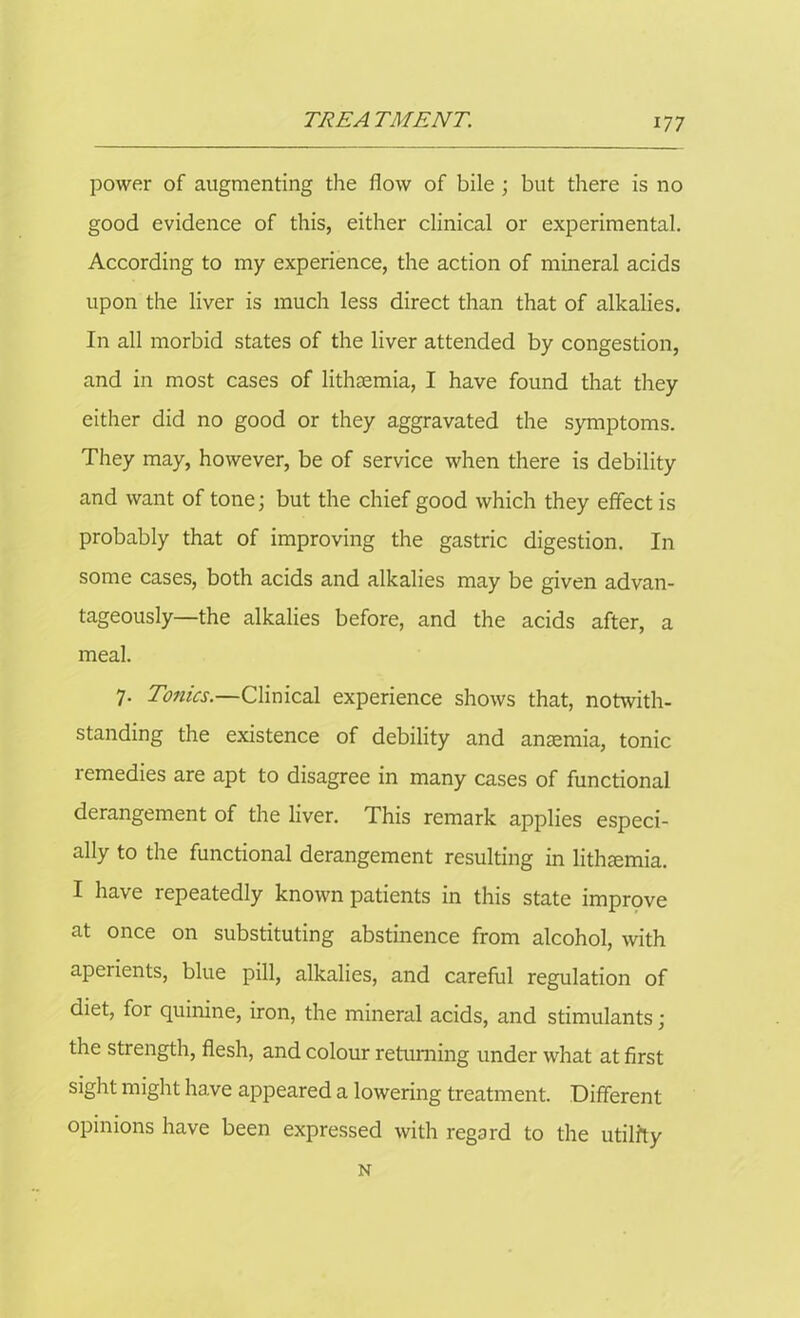 power of augmenting the flow of bile ; but there is no good evidence of this, either clinical or experimental. According to my experience, the action of mineral acids upon the liver is much less direct than that of alkalies. In all morbid states of the liver attended by congestion, and in most cases of lithsemia, I have found that they either did no good or they aggravated the symptoms. They may, however, be of service when there is debility and want of tone; but the chief good which they effect is probably that of improving the gastric digestion. In some cases, both acids and alkalies may be given advan- tageously—the alkalies before, and the acids after, a meal. 7. Tonics.—Clinical experience shows that, notwith- standing the existence of debility and anaemia, tonic remedies are apt to disagree in many cases of functional derangement of the liver. This remark applies especi- ally to the functional derangement resulting in lithtemia. I have repeatedly known patients in this state improve at once on substituting abstinence from alcohol, with aperients, blue pill, alkalies, and careful regulation of diet, for quinine, iron, the mineral acids, and stimulants; the strength, flesh, and colour returning under what at first sight might have appeared a lowering treatment. Different opinions have been expressed with regard to the utility N