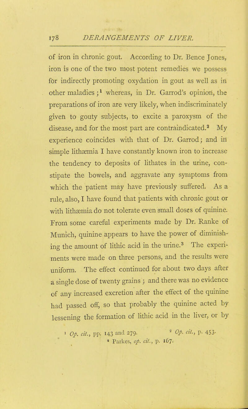 of iron in chronic gout. According to Dr. Bence Jones, iron is one of the two most potent remedies we possess for indirectly promoting oxydation in gout as well as in other maladies ;1 whereas, in Dr. Garrod’s opinion, the preparations of iron are very likely, when indiscriminately givelr to gouty subjects, to excite a paroxysm of the disease, and for the most part are contraindicated.2 My experience coincides with that of Dr. Garrod; and in simple lithsemia I have constantly known iron to increase the tendency to deposits of lithates in the urine, con- stipate the bowels, and aggravate any symptoms from which the patient may have previously suffered. As a rule, also, I have found that patients with chronic gout or with lithsemia do not tolerate even small doses of quinine. From some careful experiments made by Dr. Ranke of Munich, quinine appears to have the power of diminish- ing the amount of lithic acid in the urine.3 The experi- ments were made on three persons, and the results were uniform. The effect continued for about two days after a single dose of twenty grains ; and there was no evidence of any increased excretion after the effect of the quinine had passed off, so that probably the quinine acted by lessening the formation of lithic acid in the liver, or by Op. cit., pp. 143 and 279- 2 QP- clL> P- 453- 1