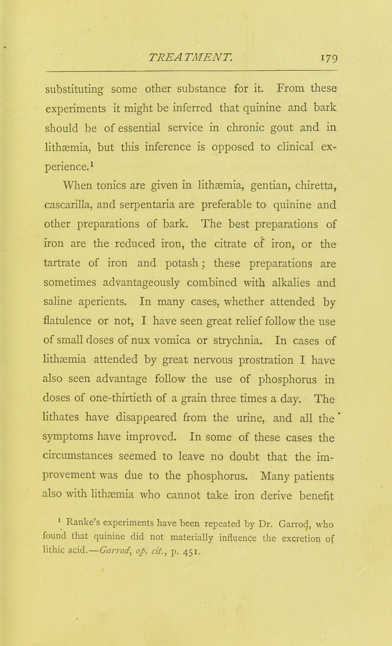 substituting some other substance for it. From these experiments it might be inferred that quinine and bark should be of essential service in chronic gout and in lithsemia, but this inference is opposed to clinical ex- perience.1 When tonics are given in lithsemia, gentian, chiretta, cascarilla, and serpentaria are preferable to quinine and other preparations of bark. The best preparations of iron are the reduced iron, the citrate of iron, or the tartrate of iron and potash; these preparations are sometimes advantageously combined with alkalies and saline aperients. In many cases, whether attended by flatulence or not, I have seen great relief follow the use of small doses of nux vomica or strychnia. In cases of lithsemia attended by great nervous prostration I have also seen advantage follow the use of phosphorus in doses of one-thirtieth of a grain three times a day. The lithates have disappeared from the urine, and all the * symptoms have improved. In some of these cases the circumstances seemed to leave no doubt that the im- provement was due to the phosphorus. Many patients also with lithsemia who cannot take iron derive benefit 1 Ranke’s experiments have been repeated by Dr. Garrod, who found that quinine did not materially influence the excretion of lithic acid.—Garrod, op. oil., p. 451.